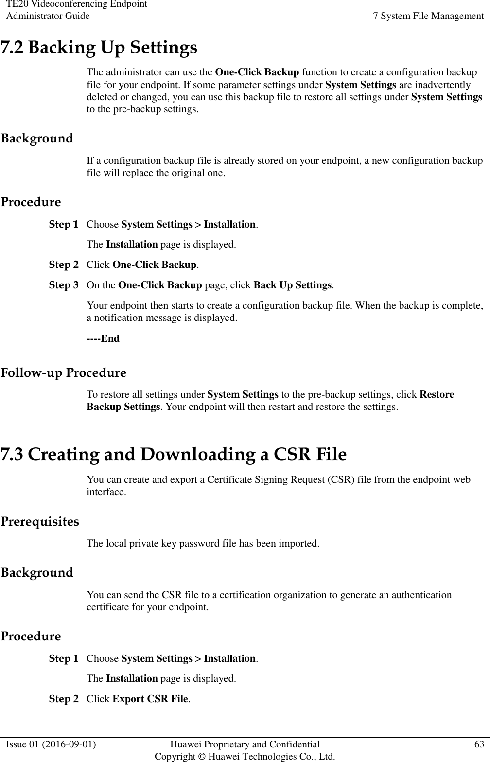 TE20 Videoconferencing Endpoint Administrator Guide 7 System File Management  Issue 01 (2016-09-01) Huawei Proprietary and Confidential                                     Copyright © Huawei Technologies Co., Ltd. 63  7.2 Backing Up Settings The administrator can use the One-Click Backup function to create a configuration backup file for your endpoint. If some parameter settings under System Settings are inadvertently deleted or changed, you can use this backup file to restore all settings under System Settings to the pre-backup settings. Background If a configuration backup file is already stored on your endpoint, a new configuration backup file will replace the original one. Procedure Step 1 Choose System Settings &gt; Installation. The Installation page is displayed. Step 2 Click One-Click Backup. Step 3 On the One-Click Backup page, click Back Up Settings. Your endpoint then starts to create a configuration backup file. When the backup is complete, a notification message is displayed. ----End Follow-up Procedure To restore all settings under System Settings to the pre-backup settings, click Restore Backup Settings. Your endpoint will then restart and restore the settings. 7.3 Creating and Downloading a CSR File You can create and export a Certificate Signing Request (CSR) file from the endpoint web interface. Prerequisites The local private key password file has been imported. Background You can send the CSR file to a certification organization to generate an authentication certificate for your endpoint. Procedure Step 1 Choose System Settings &gt; Installation. The Installation page is displayed. Step 2 Click Export CSR File. 
