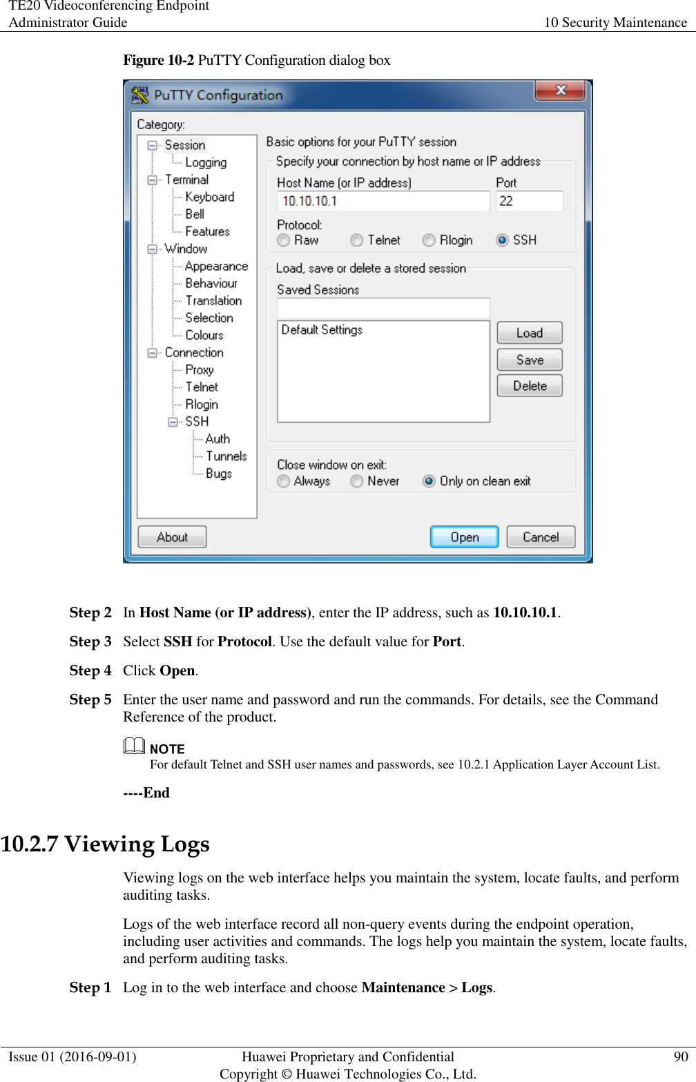 TE20 Videoconferencing Endpoint Administrator Guide 10 Security Maintenance  Issue 01 (2016-09-01) Huawei Proprietary and Confidential                                     Copyright © Huawei Technologies Co., Ltd. 90  Figure 10-2 PuTTY Configuration dialog box   Step 2 In Host Name (or IP address), enter the IP address, such as 10.10.10.1. Step 3 Select SSH for Protocol. Use the default value for Port. Step 4 Click Open. Step 5 Enter the user name and password and run the commands. For details, see the Command Reference of the product.  For default Telnet and SSH user names and passwords, see 10.2.1 Application Layer Account List. ----End 10.2.7 Viewing Logs Viewing logs on the web interface helps you maintain the system, locate faults, and perform auditing tasks. Logs of the web interface record all non-query events during the endpoint operation, including user activities and commands. The logs help you maintain the system, locate faults, and perform auditing tasks. Step 1 Log in to the web interface and choose Maintenance &gt; Logs. 