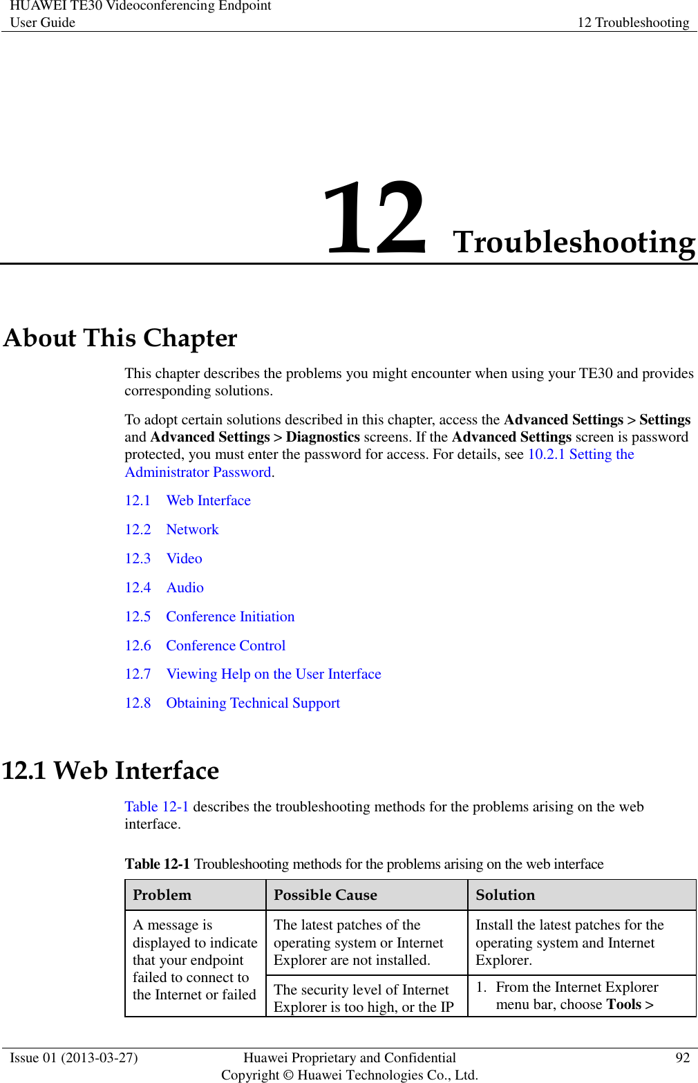 HUAWEI TE30 Videoconferencing Endpoint User Guide 12 Troubleshooting  Issue 01 (2013-03-27) Huawei Proprietary and Confidential                                     Copyright © Huawei Technologies Co., Ltd. 92  12 Troubleshooting About This Chapter This chapter describes the problems you might encounter when using your TE30 and provides corresponding solutions. To adopt certain solutions described in this chapter, access the Advanced Settings &gt; Settings and Advanced Settings &gt; Diagnostics screens. If the Advanced Settings screen is password protected, you must enter the password for access. For details, see 10.2.1 Setting the Administrator Password. 12.1    Web Interface 12.2    Network 12.3    Video 12.4    Audio 12.5    Conference Initiation 12.6    Conference Control 12.7    Viewing Help on the User Interface 12.8    Obtaining Technical Support 12.1 Web Interface Table 12-1 describes the troubleshooting methods for the problems arising on the web interface. Table 12-1 Troubleshooting methods for the problems arising on the web interface Problem Possible Cause Solution A message is displayed to indicate that your endpoint failed to connect to the Internet or failed The latest patches of the operating system or Internet Explorer are not installed. Install the latest patches for the operating system and Internet Explorer. The security level of Internet Explorer is too high, or the IP 1. From the Internet Explorer menu bar, choose Tools &gt; 