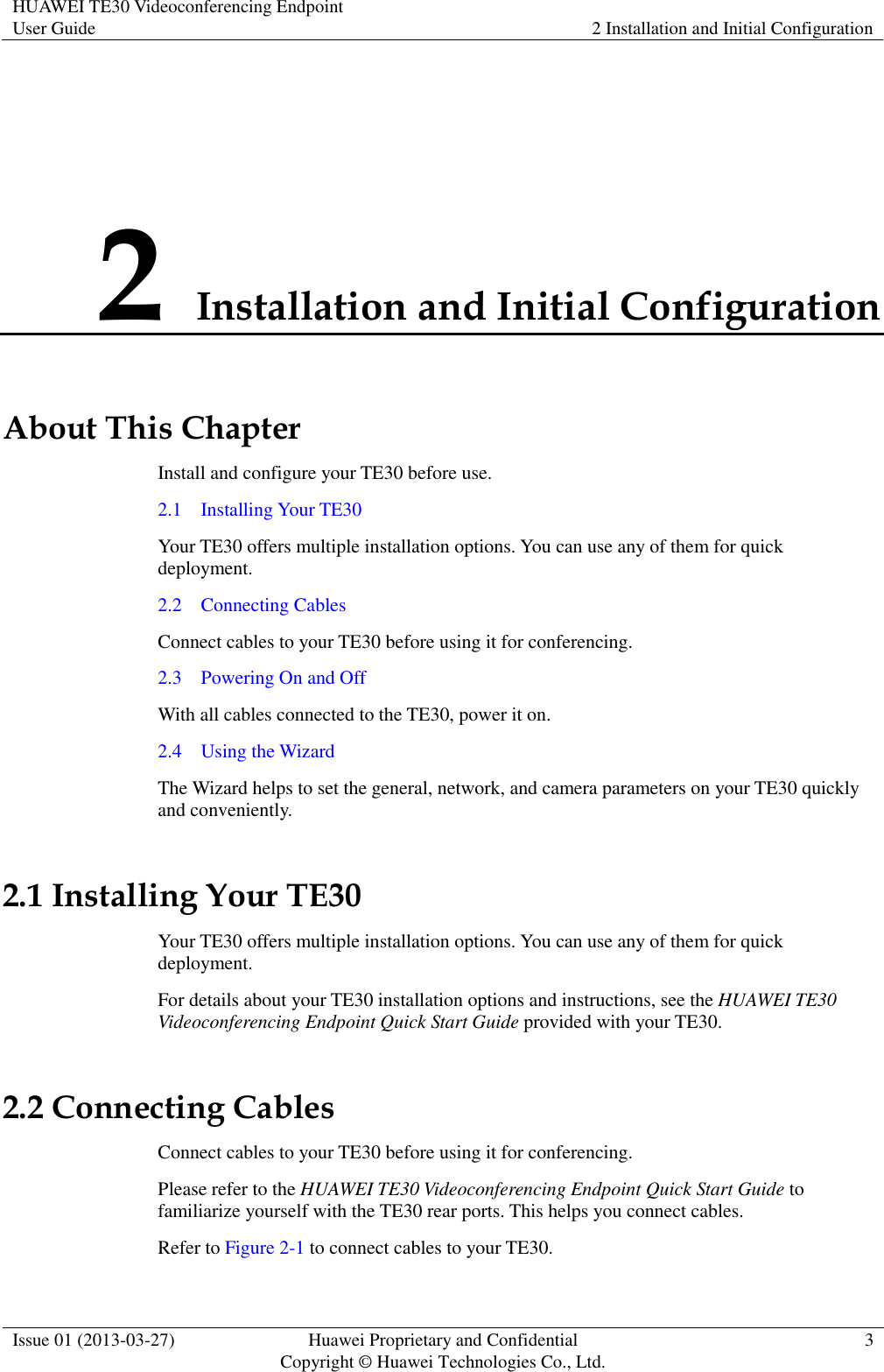 HUAWEI TE30 Videoconferencing Endpoint User Guide 2 Installation and Initial Configuration  Issue 01 (2013-03-27) Huawei Proprietary and Confidential                                     Copyright © Huawei Technologies Co., Ltd. 3  2 Installation and Initial Configuration About This Chapter Install and configure your TE30 before use. 2.1    Installing Your TE30 Your TE30 offers multiple installation options. You can use any of them for quick deployment. 2.2    Connecting Cables Connect cables to your TE30 before using it for conferencing. 2.3    Powering On and Off With all cables connected to the TE30, power it on. 2.4    Using the Wizard The Wizard helps to set the general, network, and camera parameters on your TE30 quickly and conveniently. 2.1 Installing Your TE30 Your TE30 offers multiple installation options. You can use any of them for quick deployment. For details about your TE30 installation options and instructions, see the HUAWEI TE30 Videoconferencing Endpoint Quick Start Guide provided with your TE30. 2.2 Connecting Cables Connect cables to your TE30 before using it for conferencing. Please refer to the HUAWEI TE30 Videoconferencing Endpoint Quick Start Guide to familiarize yourself with the TE30 rear ports. This helps you connect cables. Refer to Figure 2-1 to connect cables to your TE30. 