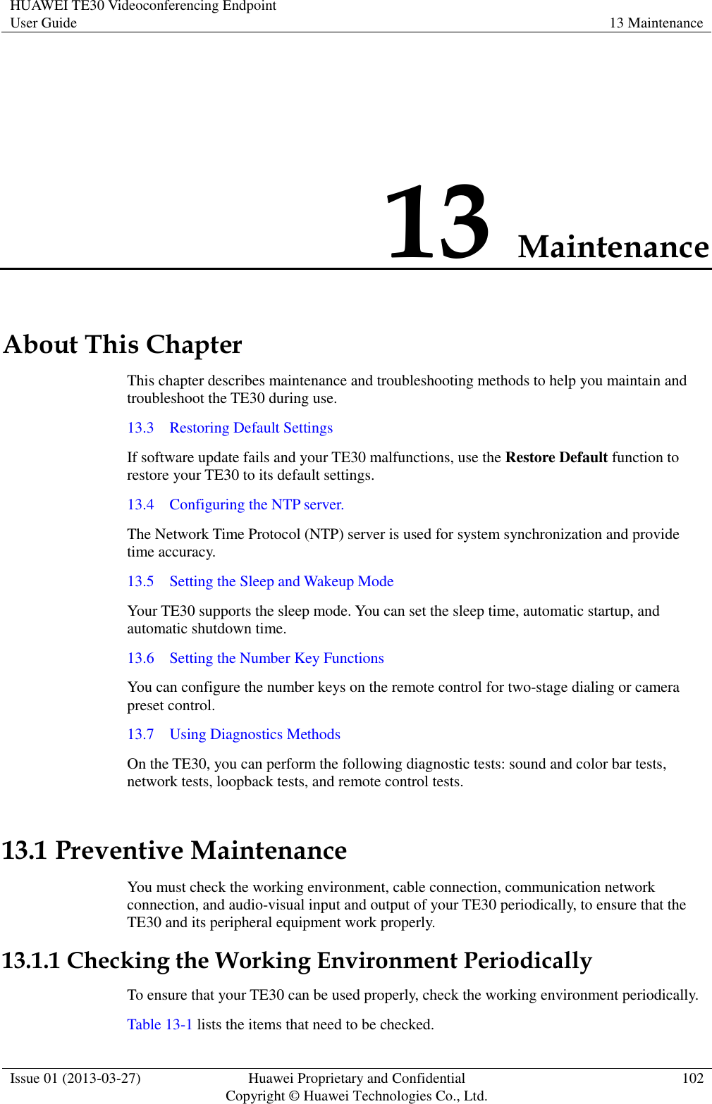 HUAWEI TE30 Videoconferencing Endpoint User Guide 13 Maintenance  Issue 01 (2013-03-27) Huawei Proprietary and Confidential                                     Copyright © Huawei Technologies Co., Ltd. 102  13 Maintenance About This Chapter This chapter describes maintenance and troubleshooting methods to help you maintain and troubleshoot the TE30 during use. 13.3    Restoring Default Settings If software update fails and your TE30 malfunctions, use the Restore Default function to restore your TE30 to its default settings. 13.4    Configuring the NTP server. The Network Time Protocol (NTP) server is used for system synchronization and provide time accuracy. 13.5    Setting the Sleep and Wakeup Mode Your TE30 supports the sleep mode. You can set the sleep time, automatic startup, and automatic shutdown time. 13.6    Setting the Number Key Functions You can configure the number keys on the remote control for two-stage dialing or camera preset control. 13.7    Using Diagnostics Methods On the TE30, you can perform the following diagnostic tests: sound and color bar tests, network tests, loopback tests, and remote control tests. 13.1 Preventive Maintenance You must check the working environment, cable connection, communication network connection, and audio-visual input and output of your TE30 periodically, to ensure that the TE30 and its peripheral equipment work properly. 13.1.1 Checking the Working Environment Periodically To ensure that your TE30 can be used properly, check the working environment periodically. Table 13-1 lists the items that need to be checked. 