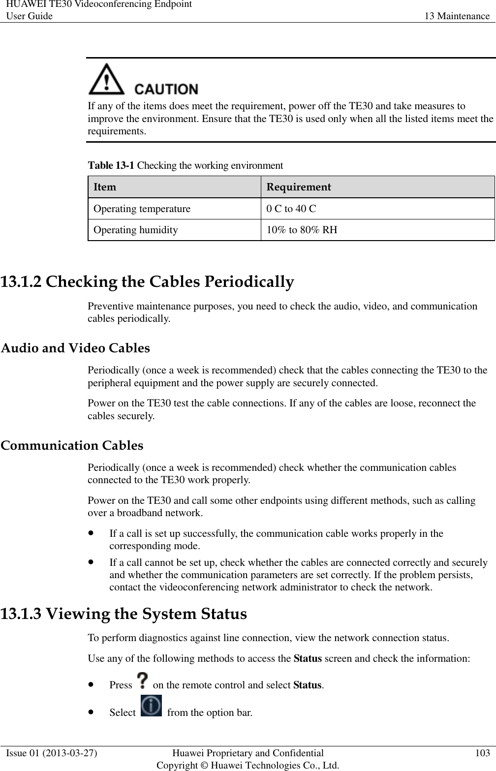 HUAWEI TE30 Videoconferencing Endpoint User Guide 13 Maintenance  Issue 01 (2013-03-27) Huawei Proprietary and Confidential                                     Copyright © Huawei Technologies Co., Ltd. 103    If any of the items does meet the requirement, power off the TE30 and take measures to improve the environment. Ensure that the TE30 is used only when all the listed items meet the requirements. Table 13-1 Checking the working environment Item Requirement Operating temperature 0 C to 40 C Operating humidity 10% to 80% RH  13.1.2 Checking the Cables Periodically Preventive maintenance purposes, you need to check the audio, video, and communication cables periodically. Audio and Video Cables Periodically (once a week is recommended) check that the cables connecting the TE30 to the peripheral equipment and the power supply are securely connected. Power on the TE30 test the cable connections. If any of the cables are loose, reconnect the cables securely. Communication Cables Periodically (once a week is recommended) check whether the communication cables connected to the TE30 work properly.   Power on the TE30 and call some other endpoints using different methods, such as calling over a broadband network.  If a call is set up successfully, the communication cable works properly in the corresponding mode.  If a call cannot be set up, check whether the cables are connected correctly and securely and whether the communication parameters are set correctly. If the problem persists, contact the videoconferencing network administrator to check the network. 13.1.3 Viewing the System Status To perform diagnostics against line connection, view the network connection status. Use any of the following methods to access the Status screen and check the information:  Press    on the remote control and select Status.  Select    from the option bar. 