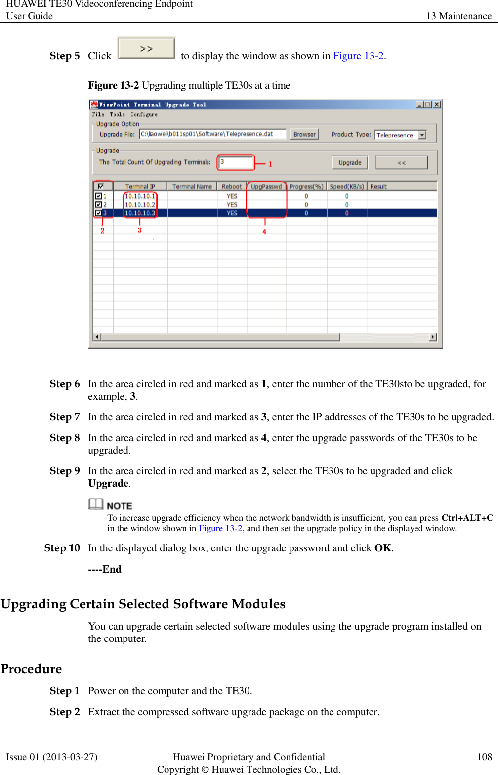 HUAWEI TE30 Videoconferencing Endpoint User Guide 13 Maintenance  Issue 01 (2013-03-27) Huawei Proprietary and Confidential                                     Copyright © Huawei Technologies Co., Ltd. 108  Step 5 Click    to display the window as shown in Figure 13-2. Figure 13-2 Upgrading multiple TE30s at a time   Step 6 In the area circled in red and marked as 1, enter the number of the TE30sto be upgraded, for example, 3. Step 7 In the area circled in red and marked as 3, enter the IP addresses of the TE30s to be upgraded. Step 8 In the area circled in red and marked as 4, enter the upgrade passwords of the TE30s to be upgraded. Step 9 In the area circled in red and marked as 2, select the TE30s to be upgraded and click Upgrade.  To increase upgrade efficiency when the network bandwidth is insufficient, you can press Ctrl+ALT+C in the window shown in Figure 13-2, and then set the upgrade policy in the displayed window. Step 10 In the displayed dialog box, enter the upgrade password and click OK. ----End Upgrading Certain Selected Software Modules You can upgrade certain selected software modules using the upgrade program installed on the computer. Procedure Step 1 Power on the computer and the TE30. Step 2 Extract the compressed software upgrade package on the computer.   
