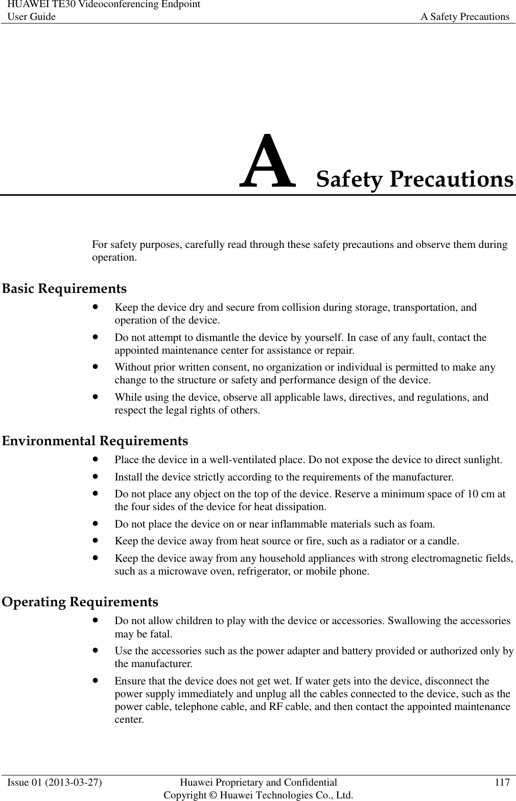 HUAWEI TE30 Videoconferencing Endpoint User Guide A Safety Precautions  Issue 01 (2013-03-27) Huawei Proprietary and Confidential                                     Copyright © Huawei Technologies Co., Ltd. 117  A Safety Precautions For safety purposes, carefully read through these safety precautions and observe them during operation. Basic Requirements  Keep the device dry and secure from collision during storage, transportation, and operation of the device.  Do not attempt to dismantle the device by yourself. In case of any fault, contact the appointed maintenance center for assistance or repair.  Without prior written consent, no organization or individual is permitted to make any change to the structure or safety and performance design of the device.  While using the device, observe all applicable laws, directives, and regulations, and respect the legal rights of others. Environmental Requirements  Place the device in a well-ventilated place. Do not expose the device to direct sunlight.  Install the device strictly according to the requirements of the manufacturer.  Do not place any object on the top of the device. Reserve a minimum space of 10 cm at the four sides of the device for heat dissipation.  Do not place the device on or near inflammable materials such as foam.  Keep the device away from heat source or fire, such as a radiator or a candle.  Keep the device away from any household appliances with strong electromagnetic fields, such as a microwave oven, refrigerator, or mobile phone. Operating Requirements  Do not allow children to play with the device or accessories. Swallowing the accessories may be fatal.  Use the accessories such as the power adapter and battery provided or authorized only by the manufacturer.  Ensure that the device does not get wet. If water gets into the device, disconnect the power supply immediately and unplug all the cables connected to the device, such as the power cable, telephone cable, and RF cable, and then contact the appointed maintenance center. 