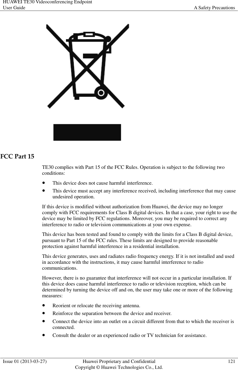 HUAWEI TE30 Videoconferencing Endpoint User Guide A Safety Precautions  Issue 01 (2013-03-27) Huawei Proprietary and Confidential                                     Copyright © Huawei Technologies Co., Ltd. 121   FCC Part 15 TE30 complies with Part 15 of the FCC Rules. Operation is subject to the following two conditions:  This device does not cause harmful interference.  This device must accept any interference received, including interference that may cause undesired operation. If this device is modified without authorization from Huawei, the device may no longer comply with FCC requirements for Class B digital devices. In that a case, your right to use the device may be limited by FCC regulations. Moreover, you may be required to correct any interference to radio or television communications at your own expense. This device has been tested and found to comply with the limits for a Class B digital device, pursuant to Part 15 of the FCC rules. These limits are designed to provide reasonable protection against harmful interference in a residential installation. This device generates, uses and radiates radio frequency energy. If it is not installed and used in accordance with the instructions, it may cause harmful interference to radio communications. However, there is no guarantee that interference will not occur in a particular installation. If this device does cause harmful interference to radio or television reception, which can be determined by turning the device off and on, the user may take one or more of the following measures:  Reorient or relocate the receiving antenna.  Reinforce the separation between the device and receiver.  Connect the device into an outlet on a circuit different from that to which the receiver is connected.  Consult the dealer or an experienced radio or TV technician for assistance. 