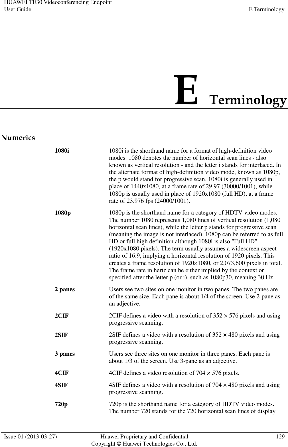 HUAWEI TE30 Videoconferencing Endpoint User Guide E Terminology  Issue 01 (2013-03-27) Huawei Proprietary and Confidential                                     Copyright © Huawei Technologies Co., Ltd. 129  E Terminology Numerics 1080i 1080i is the shorthand name for a format of high-definition video modes. 1080 denotes the number of horizontal scan lines - also known as vertical resolution - and the letter i stands for interlaced. In the alternate format of high-definition video mode, known as 1080p, the p would stand for progressive scan. 1080i is generally used in place of 1440x1080, at a frame rate of 29.97 (30000/1001), while 1080p is usually used in place of 1920x1080 (full HD), at a frame rate of 23.976 fps (24000/1001). 1080p 1080p is the shorthand name for a category of HDTV video modes. The number 1080 represents 1,080 lines of vertical resolution (1,080 horizontal scan lines), while the letter p stands for progressive scan (meaning the image is not interlaced). 1080p can be referred to as full HD or full high definition although 1080i is also &quot;Full HD&quot; (1920x1080 pixels). The term usually assumes a widescreen aspect ratio of 16:9, implying a horizontal resolution of 1920 pixels. This creates a frame resolution of 1920×1080, or 2,073,600 pixels in total. The frame rate in hertz can be either implied by the context or specified after the letter p (or i), such as 1080p30, meaning 30 Hz. 2 panes Users see two sites on one monitor in two panes. The two panes are of the same size. Each pane is about 1/4 of the screen. Use 2-pane as an adjective. 2CIF 2CIF defines a video with a resolution of 352 × 576 pixels and using progressive scanning. 2SIF 2SIF defines a video with a resolution of 352 × 480 pixels and using progressive scanning. 3 panes Users see three sites on one monitor in three panes. Each pane is about 1/3 of the screen. Use 3-pane as an adjective. 4CIF 4CIF defines a video resolution of 704 × 576 pixels. 4SIF 4SIF defines a video with a resolution of 704 × 480 pixels and using progressive scanning. 720p 720p is the shorthand name for a category of HDTV video modes. The number 720 stands for the 720 horizontal scan lines of display 