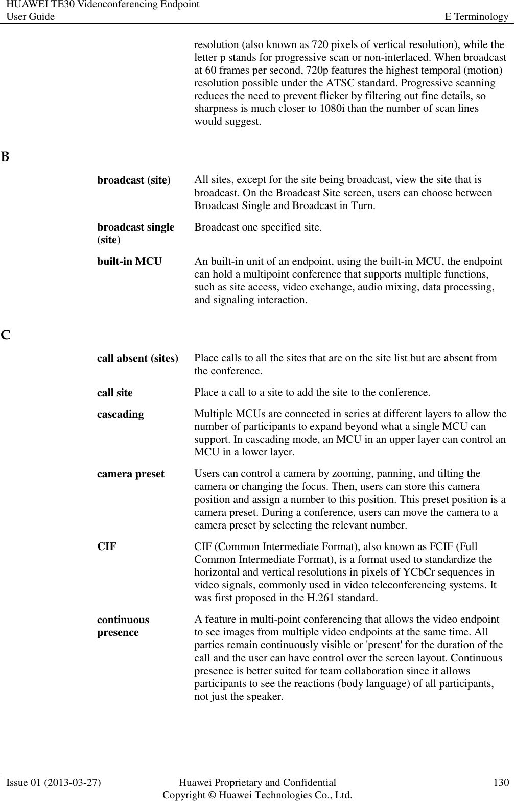 HUAWEI TE30 Videoconferencing Endpoint User Guide E Terminology  Issue 01 (2013-03-27) Huawei Proprietary and Confidential                                     Copyright © Huawei Technologies Co., Ltd. 130  resolution (also known as 720 pixels of vertical resolution), while the letter p stands for progressive scan or non-interlaced. When broadcast at 60 frames per second, 720p features the highest temporal (motion) resolution possible under the ATSC standard. Progressive scanning reduces the need to prevent flicker by filtering out fine details, so sharpness is much closer to 1080i than the number of scan lines would suggest. B broadcast (site) All sites, except for the site being broadcast, view the site that is broadcast. On the Broadcast Site screen, users can choose between Broadcast Single and Broadcast in Turn. broadcast single (site) Broadcast one specified site. built-in MCU An built-in unit of an endpoint, using the built-in MCU, the endpoint can hold a multipoint conference that supports multiple functions, such as site access, video exchange, audio mixing, data processing, and signaling interaction. C call absent (sites) Place calls to all the sites that are on the site list but are absent from the conference. call site Place a call to a site to add the site to the conference. cascading Multiple MCUs are connected in series at different layers to allow the number of participants to expand beyond what a single MCU can support. In cascading mode, an MCU in an upper layer can control an MCU in a lower layer. camera preset Users can control a camera by zooming, panning, and tilting the camera or changing the focus. Then, users can store this camera position and assign a number to this position. This preset position is a camera preset. During a conference, users can move the camera to a camera preset by selecting the relevant number. CIF CIF (Common Intermediate Format), also known as FCIF (Full Common Intermediate Format), is a format used to standardize the horizontal and vertical resolutions in pixels of YCbCr sequences in video signals, commonly used in video teleconferencing systems. It was first proposed in the H.261 standard. continuous presence A feature in multi-point conferencing that allows the video endpoint to see images from multiple video endpoints at the same time. All parties remain continuously visible or &apos;present&apos; for the duration of the call and the user can have control over the screen layout. Continuous presence is better suited for team collaboration since it allows participants to see the reactions (body language) of all participants, not just the speaker. 