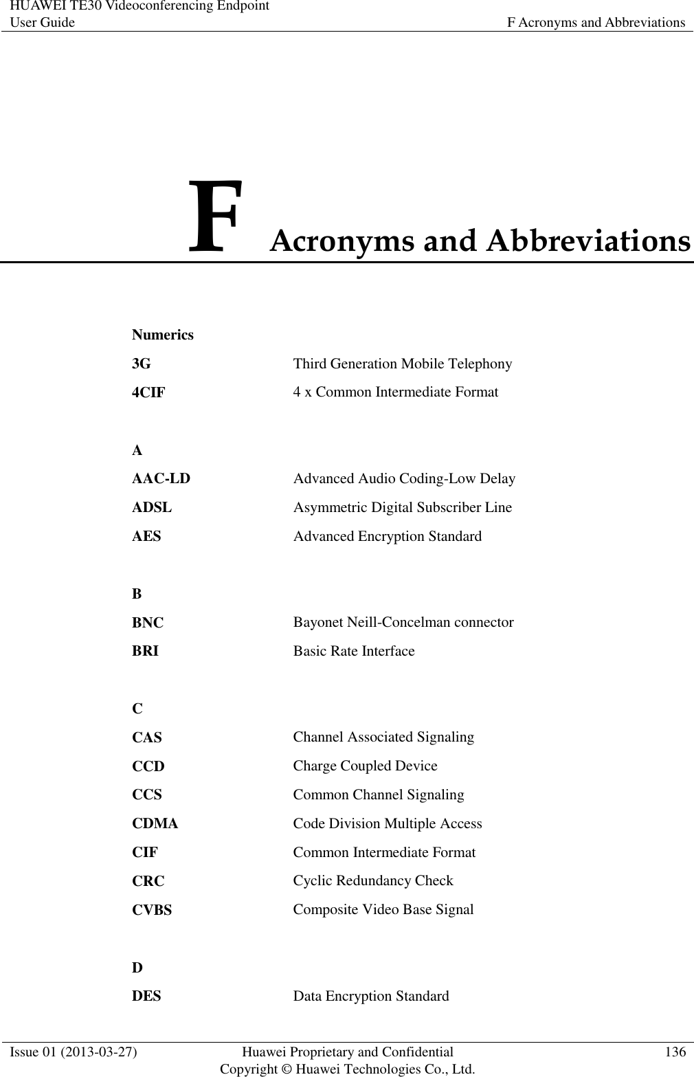 HUAWEI TE30 Videoconferencing Endpoint User Guide F Acronyms and Abbreviations  Issue 01 (2013-03-27) Huawei Proprietary and Confidential                                     Copyright © Huawei Technologies Co., Ltd. 136  F Acronyms and Abbreviations Numerics  3G Third Generation Mobile Telephony 4CIF 4 x Common Intermediate Format   A  AAC-LD Advanced Audio Coding-Low Delay ADSL Asymmetric Digital Subscriber Line AES Advanced Encryption Standard   B  BNC Bayonet Neill-Concelman connector BRI Basic Rate Interface   C  CAS Channel Associated Signaling CCD Charge Coupled Device CCS Common Channel Signaling CDMA Code Division Multiple Access CIF Common Intermediate Format CRC Cyclic Redundancy Check CVBS Composite Video Base Signal   D  DES Data Encryption Standard 