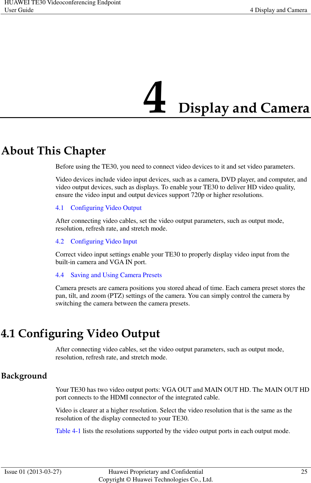 HUAWEI TE30 Videoconferencing Endpoint User Guide 4 Display and Camera  Issue 01 (2013-03-27) Huawei Proprietary and Confidential                                     Copyright © Huawei Technologies Co., Ltd. 25  4 Display and Camera About This Chapter Before using the TE30, you need to connect video devices to it and set video parameters. Video devices include video input devices, such as a camera, DVD player, and computer, and video output devices, such as displays. To enable your TE30 to deliver HD video quality, ensure the video input and output devices support 720p or higher resolutions. 4.1    Configuring Video Output After connecting video cables, set the video output parameters, such as output mode, resolution, refresh rate, and stretch mode. 4.2    Configuring Video Input Correct video input settings enable your TE30 to properly display video input from the built-in camera and VGA IN port. 4.4    Saving and Using Camera Presets Camera presets are camera positions you stored ahead of time. Each camera preset stores the pan, tilt, and zoom (PTZ) settings of the camera. You can simply control the camera by switching the camera between the camera presets.   4.1 Configuring Video Output After connecting video cables, set the video output parameters, such as output mode, resolution, refresh rate, and stretch mode. Background Your TE30 has two video output ports: VGA OUT and MAIN OUT HD. The MAIN OUT HD port connects to the HDMI connector of the integrated cable. Video is clearer at a higher resolution. Select the video resolution that is the same as the resolution of the display connected to your TE30. Table 4-1 lists the resolutions supported by the video output ports in each output mode.   