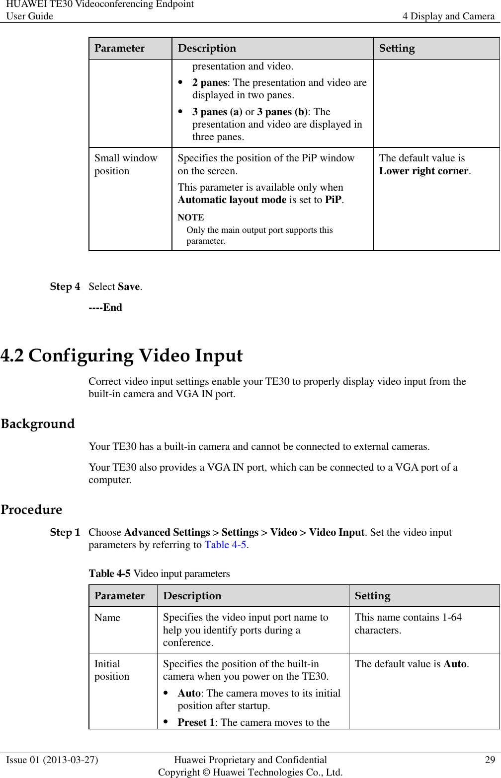 HUAWEI TE30 Videoconferencing Endpoint User Guide 4 Display and Camera  Issue 01 (2013-03-27) Huawei Proprietary and Confidential                                     Copyright © Huawei Technologies Co., Ltd. 29  Parameter Description Setting presentation and video.  2 panes: The presentation and video are displayed in two panes.  3 panes (a) or 3 panes (b): The presentation and video are displayed in three panes. Small window position Specifies the position of the PiP window on the screen.   This parameter is available only when Automatic layout mode is set to PiP. NOTE Only the main output port supports this parameter. The default value is Lower right corner.  Step 4 Select Save. ----End 4.2 Configuring Video Input Correct video input settings enable your TE30 to properly display video input from the built-in camera and VGA IN port. Background Your TE30 has a built-in camera and cannot be connected to external cameras. Your TE30 also provides a VGA IN port, which can be connected to a VGA port of a computer. Procedure Step 1 Choose Advanced Settings &gt; Settings &gt; Video &gt; Video Input. Set the video input parameters by referring to Table 4-5. Table 4-5 Video input parameters Parameter Description Setting Name Specifies the video input port name to help you identify ports during a conference. This name contains 1-64 characters. Initial position Specifies the position of the built-in camera when you power on the TE30.  Auto: The camera moves to its initial position after startup.  Preset 1: The camera moves to the The default value is Auto. 