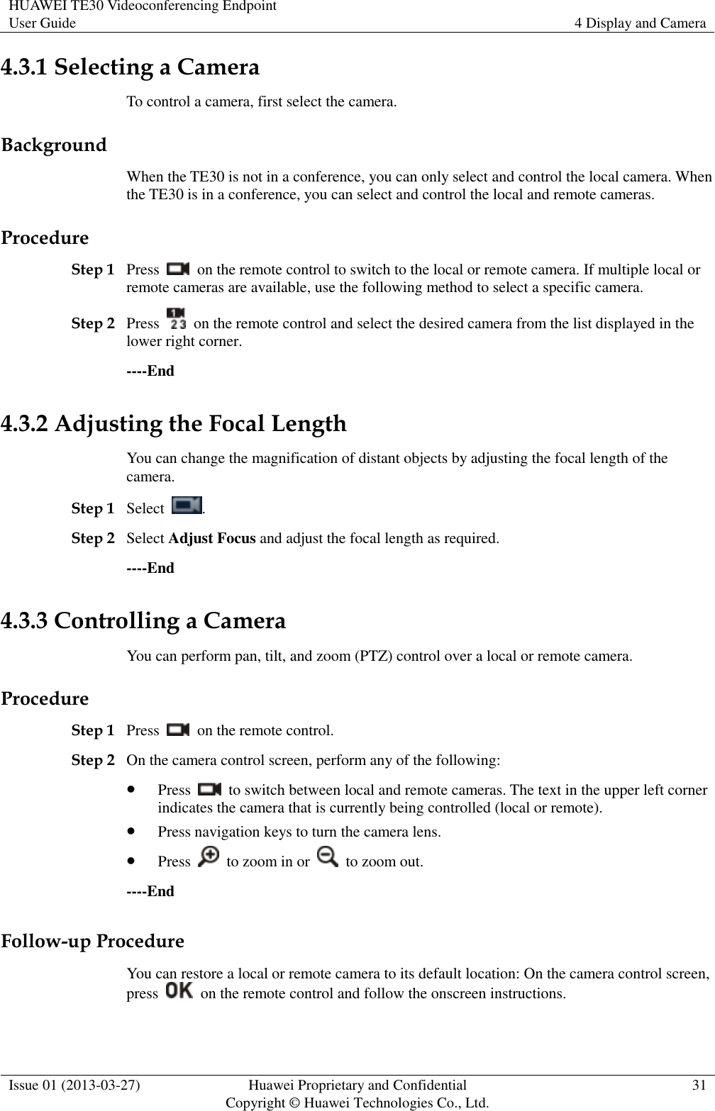 HUAWEI TE30 Videoconferencing Endpoint User Guide 4 Display and Camera  Issue 01 (2013-03-27) Huawei Proprietary and Confidential                                     Copyright © Huawei Technologies Co., Ltd. 31  4.3.1 Selecting a Camera To control a camera, first select the camera. Background When the TE30 is not in a conference, you can only select and control the local camera. When the TE30 is in a conference, you can select and control the local and remote cameras. Procedure Step 1 Press    on the remote control to switch to the local or remote camera. If multiple local or remote cameras are available, use the following method to select a specific camera. Step 2 Press    on the remote control and select the desired camera from the list displayed in the lower right corner. ----End 4.3.2 Adjusting the Focal Length You can change the magnification of distant objects by adjusting the focal length of the camera. Step 1 Select  . Step 2 Select Adjust Focus and adjust the focal length as required. ----End 4.3.3 Controlling a Camera You can perform pan, tilt, and zoom (PTZ) control over a local or remote camera. Procedure Step 1 Press    on the remote control. Step 2 On the camera control screen, perform any of the following:  Press    to switch between local and remote cameras. The text in the upper left corner indicates the camera that is currently being controlled (local or remote).  Press navigation keys to turn the camera lens.  Press    to zoom in or    to zoom out. ----End Follow-up Procedure You can restore a local or remote camera to its default location: On the camera control screen, press    on the remote control and follow the onscreen instructions. 