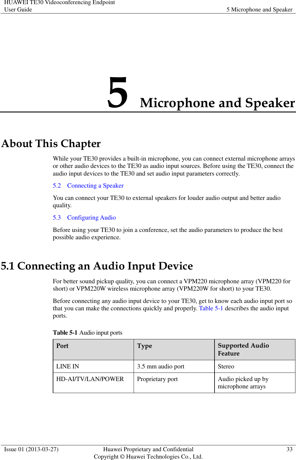 HUAWEI TE30 Videoconferencing Endpoint User Guide 5 Microphone and Speaker  Issue 01 (2013-03-27) Huawei Proprietary and Confidential                                     Copyright © Huawei Technologies Co., Ltd. 33  5 Microphone and Speaker About This Chapter While your TE30 provides a built-in microphone, you can connect external microphone arrays or other audio devices to the TE30 as audio input sources. Before using the TE30, connect the audio input devices to the TE30 and set audio input parameters correctly. 5.2    Connecting a Speaker You can connect your TE30 to external speakers for louder audio output and better audio quality. 5.3    Configuring Audio Before using your TE30 to join a conference, set the audio parameters to produce the best possible audio experience. 5.1 Connecting an Audio Input Device For better sound pickup quality, you can connect a VPM220 microphone array (VPM220 for short) or VPM220W wireless microphone array (VPM220W for short) to your TE30. Before connecting any audio input device to your TE30, get to know each audio input port so that you can make the connections quickly and properly. Table 5-1 describes the audio input ports. Table 5-1 Audio input ports Port Type Supported Audio Feature LINE IN 3.5 mm audio port Stereo HD-AI/TV/LAN/POWER Proprietary port Audio picked up by microphone arrays  