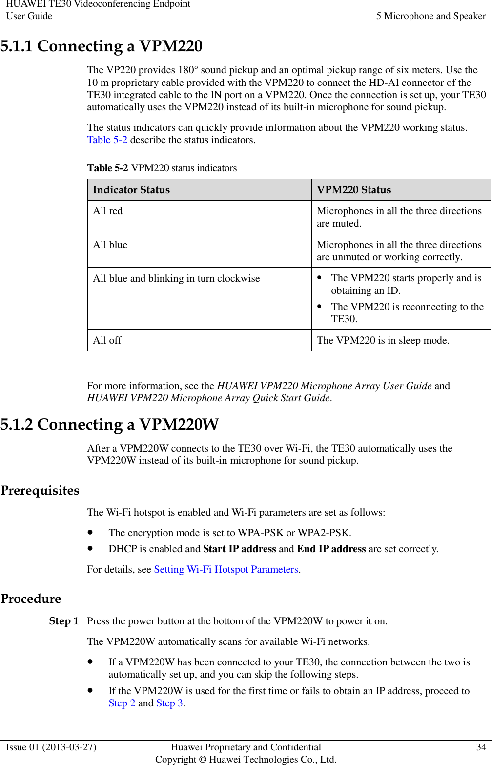 HUAWEI TE30 Videoconferencing Endpoint User Guide 5 Microphone and Speaker  Issue 01 (2013-03-27) Huawei Proprietary and Confidential                                     Copyright © Huawei Technologies Co., Ltd. 34  5.1.1 Connecting a VPM220 The VP220 provides 180° sound pickup and an optimal pickup range of six meters. Use the 10 m proprietary cable provided with the VPM220 to connect the HD-AI connector of the TE30 integrated cable to the IN port on a VPM220. Once the connection is set up, your TE30 automatically uses the VPM220 instead of its built-in microphone for sound pickup. The status indicators can quickly provide information about the VPM220 working status. Table 5-2 describe the status indicators. Table 5-2 VPM220 status indicators Indicator Status VPM220 Status All red Microphones in all the three directions are muted. All blue Microphones in all the three directions are unmuted or working correctly. All blue and blinking in turn clockwise  The VPM220 starts properly and is obtaining an ID.  The VPM220 is reconnecting to the TE30. All off The VPM220 is in sleep mode.  For more information, see the HUAWEI VPM220 Microphone Array User Guide and HUAWEI VPM220 Microphone Array Quick Start Guide. 5.1.2 Connecting a VPM220W After a VPM220W connects to the TE30 over Wi-Fi, the TE30 automatically uses the VPM220W instead of its built-in microphone for sound pickup. Prerequisites The Wi-Fi hotspot is enabled and Wi-Fi parameters are set as follows:  The encryption mode is set to WPA-PSK or WPA2-PSK.  DHCP is enabled and Start IP address and End IP address are set correctly. For details, see Setting Wi-Fi Hotspot Parameters. Procedure Step 1 Press the power button at the bottom of the VPM220W to power it on. The VPM220W automatically scans for available Wi-Fi networks.  If a VPM220W has been connected to your TE30, the connection between the two is automatically set up, and you can skip the following steps.  If the VPM220W is used for the first time or fails to obtain an IP address, proceed to Step 2 and Step 3. 