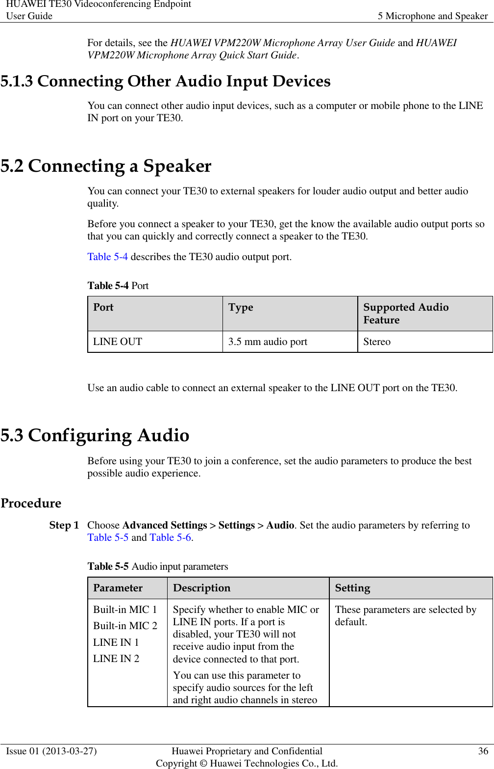 HUAWEI TE30 Videoconferencing Endpoint User Guide 5 Microphone and Speaker  Issue 01 (2013-03-27) Huawei Proprietary and Confidential                                     Copyright © Huawei Technologies Co., Ltd. 36  For details, see the HUAWEI VPM220W Microphone Array User Guide and HUAWEI VPM220W Microphone Array Quick Start Guide. 5.1.3 Connecting Other Audio Input Devices You can connect other audio input devices, such as a computer or mobile phone to the LINE IN port on your TE30. 5.2 Connecting a Speaker You can connect your TE30 to external speakers for louder audio output and better audio quality. Before you connect a speaker to your TE30, get the know the available audio output ports so that you can quickly and correctly connect a speaker to the TE30. Table 5-4 describes the TE30 audio output port. Table 5-4 Port Port Type Supported Audio Feature LINE OUT 3.5 mm audio port Stereo  Use an audio cable to connect an external speaker to the LINE OUT port on the TE30.   5.3 Configuring Audio Before using your TE30 to join a conference, set the audio parameters to produce the best possible audio experience. Procedure Step 1 Choose Advanced Settings &gt; Settings &gt; Audio. Set the audio parameters by referring to Table 5-5 and Table 5-6. Table 5-5 Audio input parameters Parameter Description Setting Built-in MIC 1 Built-in MIC 2 LINE IN 1 LINE IN 2 Specify whether to enable MIC or LINE IN ports. If a port is disabled, your TE30 will not receive audio input from the device connected to that port.   You can use this parameter to specify audio sources for the left and right audio channels in stereo These parameters are selected by default. 