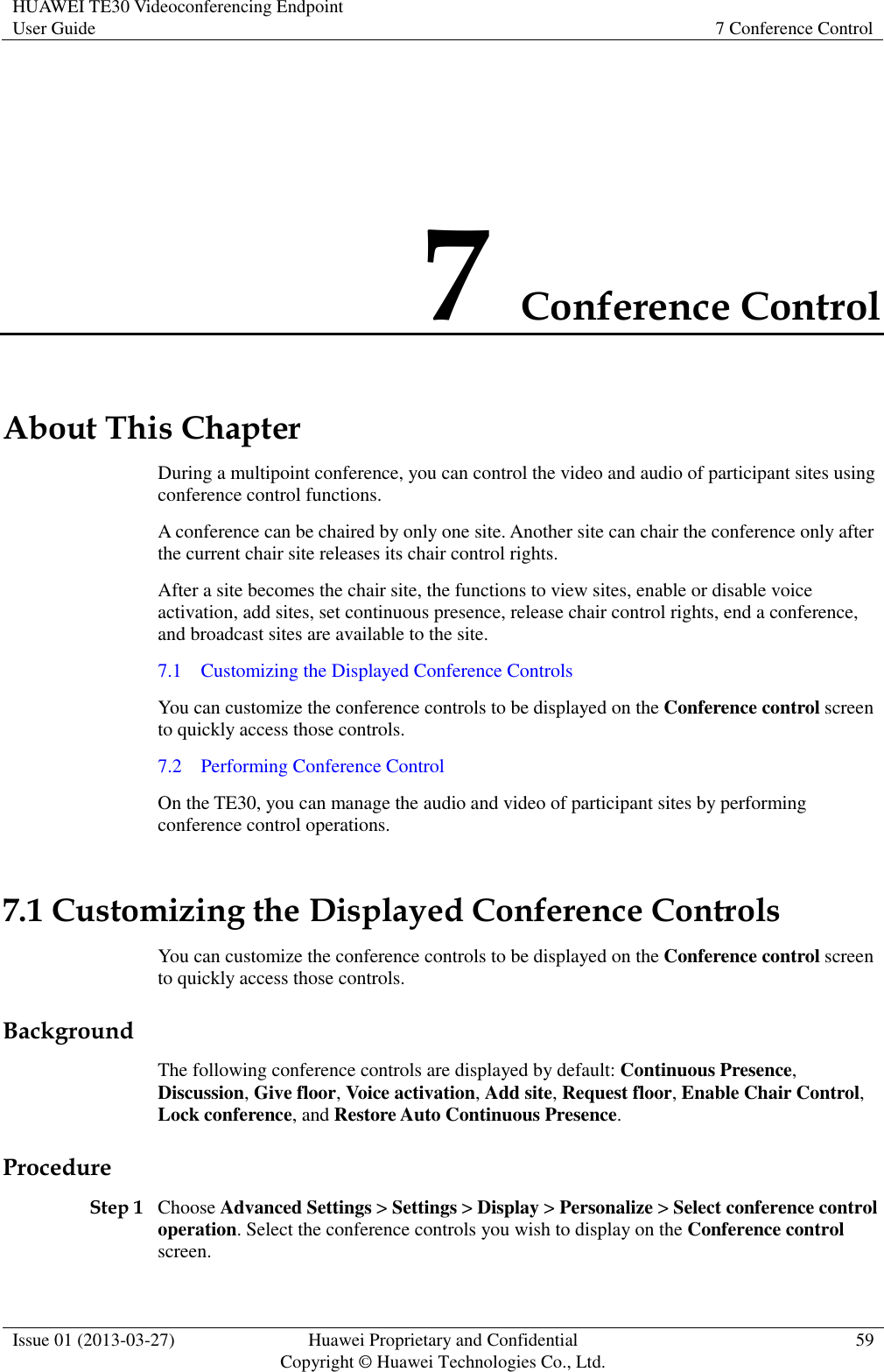 HUAWEI TE30 Videoconferencing Endpoint User Guide 7 Conference Control  Issue 01 (2013-03-27) Huawei Proprietary and Confidential                                     Copyright © Huawei Technologies Co., Ltd. 59  7 Conference Control About This Chapter During a multipoint conference, you can control the video and audio of participant sites using conference control functions. A conference can be chaired by only one site. Another site can chair the conference only after the current chair site releases its chair control rights. After a site becomes the chair site, the functions to view sites, enable or disable voice activation, add sites, set continuous presence, release chair control rights, end a conference, and broadcast sites are available to the site.   7.1    Customizing the Displayed Conference Controls You can customize the conference controls to be displayed on the Conference control screen to quickly access those controls. 7.2    Performing Conference Control On the TE30, you can manage the audio and video of participant sites by performing conference control operations.   7.1 Customizing the Displayed Conference Controls You can customize the conference controls to be displayed on the Conference control screen to quickly access those controls. Background The following conference controls are displayed by default: Continuous Presence, Discussion, Give floor, Voice activation, Add site, Request floor, Enable Chair Control, Lock conference, and Restore Auto Continuous Presence. Procedure Step 1 Choose Advanced Settings &gt; Settings &gt; Display &gt; Personalize &gt; Select conference control operation. Select the conference controls you wish to display on the Conference control screen. 