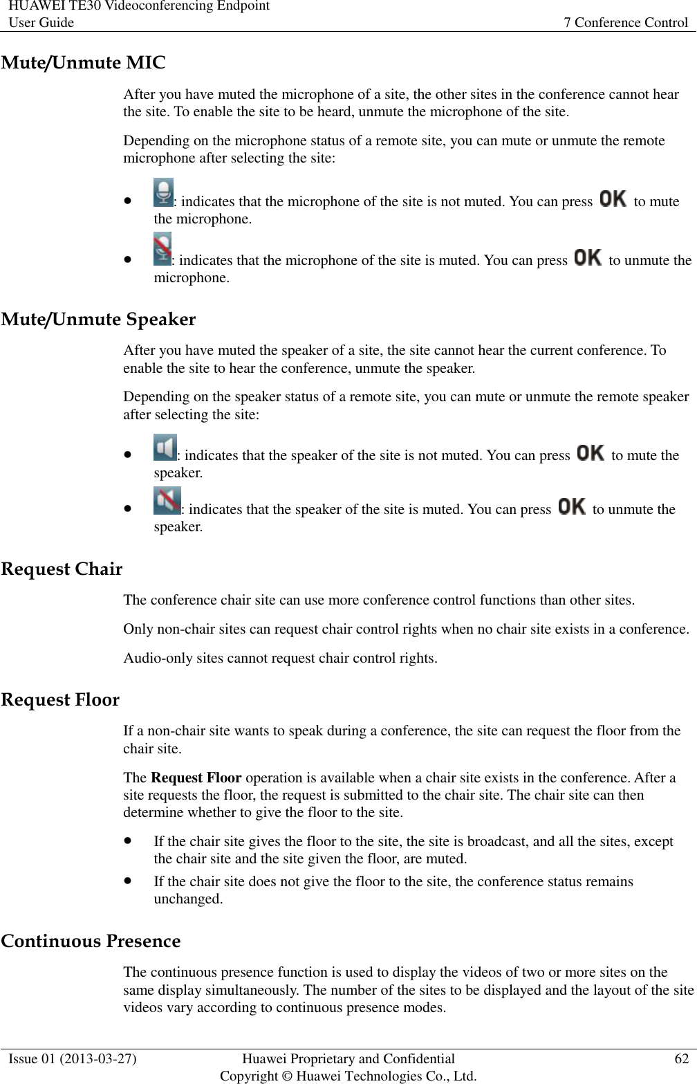 HUAWEI TE30 Videoconferencing Endpoint User Guide 7 Conference Control  Issue 01 (2013-03-27) Huawei Proprietary and Confidential                                     Copyright © Huawei Technologies Co., Ltd. 62  Mute/Unmute MIC After you have muted the microphone of a site, the other sites in the conference cannot hear the site. To enable the site to be heard, unmute the microphone of the site. Depending on the microphone status of a remote site, you can mute or unmute the remote microphone after selecting the site:  : indicates that the microphone of the site is not muted. You can press    to mute the microphone.  : indicates that the microphone of the site is muted. You can press    to unmute the microphone. Mute/Unmute Speaker After you have muted the speaker of a site, the site cannot hear the current conference. To enable the site to hear the conference, unmute the speaker. Depending on the speaker status of a remote site, you can mute or unmute the remote speaker after selecting the site:  : indicates that the speaker of the site is not muted. You can press    to mute the speaker.  : indicates that the speaker of the site is muted. You can press    to unmute the speaker. Request Chair The conference chair site can use more conference control functions than other sites.   Only non-chair sites can request chair control rights when no chair site exists in a conference.   Audio-only sites cannot request chair control rights. Request Floor If a non-chair site wants to speak during a conference, the site can request the floor from the chair site. The Request Floor operation is available when a chair site exists in the conference. After a site requests the floor, the request is submitted to the chair site. The chair site can then determine whether to give the floor to the site.  If the chair site gives the floor to the site, the site is broadcast, and all the sites, except the chair site and the site given the floor, are muted.  If the chair site does not give the floor to the site, the conference status remains unchanged. Continuous Presence The continuous presence function is used to display the videos of two or more sites on the same display simultaneously. The number of the sites to be displayed and the layout of the site videos vary according to continuous presence modes. 