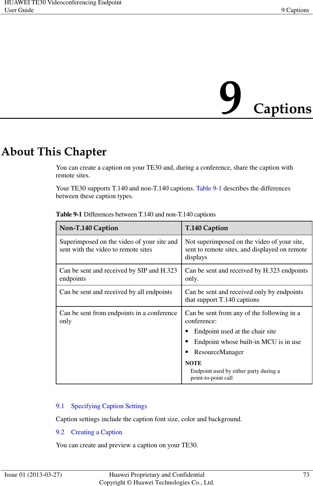 HUAWEI TE30 Videoconferencing Endpoint User Guide 9 Captions  Issue 01 (2013-03-27) Huawei Proprietary and Confidential                                     Copyright © Huawei Technologies Co., Ltd. 73  9 Captions About This Chapter You can create a caption on your TE30 and, during a conference, share the caption with remote sites. Your TE30 supports T.140 and non-T.140 captions. Table 9-1 describes the differences between these caption types. Table 9-1 Differences between T.140 and non-T.140 captions Non-T.140 Caption T.140 Caption Superimposed on the video of your site and sent with the video to remote sites Not superimposed on the video of your site, sent to remote sites, and displayed on remote displays Can be sent and received by SIP and H.323 endpoints Can be sent and received by H.323 endpoints only. Can be sent and received by all endpoints Can be sent and received only by endpoints that support T.140 captions Can be sent from endpoints in a conference only Can be sent from any of the following in a conference:  Endpoint used at the chair site  Endpoint whose built-in MCU is in use  ResourceManager NOTE Endpoint used by either party during a point-to-point call  9.1    Specifying Caption Settings Caption settings include the caption font size, color and background. 9.2    Creating a Caption You can create and preview a caption on your TE30. 