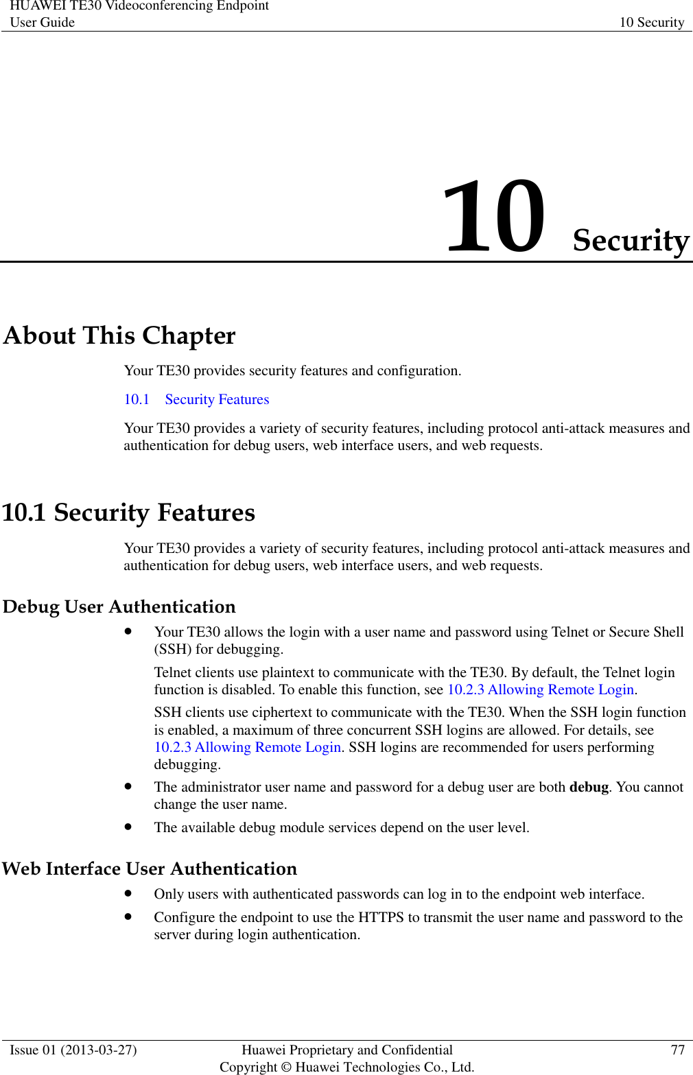 HUAWEI TE30 Videoconferencing Endpoint User Guide 10 Security  Issue 01 (2013-03-27) Huawei Proprietary and Confidential                                     Copyright © Huawei Technologies Co., Ltd. 77  10 Security About This Chapter Your TE30 provides security features and configuration. 10.1    Security Features Your TE30 provides a variety of security features, including protocol anti-attack measures and authentication for debug users, web interface users, and web requests. 10.1 Security Features Your TE30 provides a variety of security features, including protocol anti-attack measures and authentication for debug users, web interface users, and web requests. Debug User Authentication  Your TE30 allows the login with a user name and password using Telnet or Secure Shell (SSH) for debugging. Telnet clients use plaintext to communicate with the TE30. By default, the Telnet login function is disabled. To enable this function, see 10.2.3 Allowing Remote Login.   SSH clients use ciphertext to communicate with the TE30. When the SSH login function is enabled, a maximum of three concurrent SSH logins are allowed. For details, see 10.2.3 Allowing Remote Login. SSH logins are recommended for users performing debugging.  The administrator user name and password for a debug user are both debug. You cannot change the user name.  The available debug module services depend on the user level. Web Interface User Authentication  Only users with authenticated passwords can log in to the endpoint web interface.  Configure the endpoint to use the HTTPS to transmit the user name and password to the server during login authentication. 