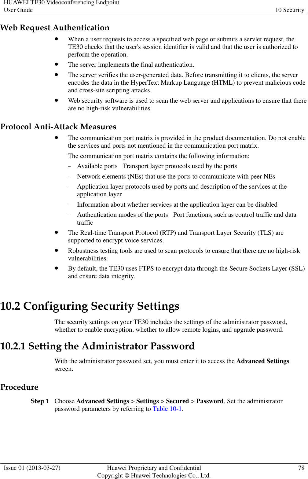 HUAWEI TE30 Videoconferencing Endpoint User Guide 10 Security  Issue 01 (2013-03-27) Huawei Proprietary and Confidential                                     Copyright © Huawei Technologies Co., Ltd. 78  Web Request Authentication  When a user requests to access a specified web page or submits a servlet request, the TE30 checks that the user&apos;s session identifier is valid and that the user is authorized to perform the operation.  The server implements the final authentication.  The server verifies the user-generated data. Before transmitting it to clients, the server encodes the data in the HyperText Markup Language (HTML) to prevent malicious code and cross-site scripting attacks.  Web security software is used to scan the web server and applications to ensure that there are no high-risk vulnerabilities. Protocol Anti-Attack Measures  The communication port matrix is provided in the product documentation. Do not enable the services and ports not mentioned in the communication port matrix.   The communication port matrix contains the following information:󲶉 − Available ports󲶉Transport layer protocols used by the ports − Network elements (NEs) that use the ports to communicate with peer NEs − Application layer protocols used by ports and description of the services at the application layer − Information about whether services at the application layer can be disabled − Authentication modes of the ports󲶉Port functions, such as control traffic and data traffic  The Real-time Transport Protocol (RTP) and Transport Layer Security (TLS) are supported to encrypt voice services.    Robustness testing tools are used to scan protocols to ensure that there are no high-risk vulnerabilities.  By default, the TE30 uses FTPS to encrypt data through the Secure Sockets Layer (SSL) and ensure data integrity. 10.2 Configuring Security Settings The security settings on your TE30 includes the settings of the administrator password, whether to enable encryption, whether to allow remote logins, and upgrade password. 10.2.1 Setting the Administrator Password With the administrator password set, you must enter it to access the Advanced Settings screen. Procedure Step 1 Choose Advanced Settings &gt; Settings &gt; Secured &gt; Password. Set the administrator password parameters by referring to Table 10-1. 