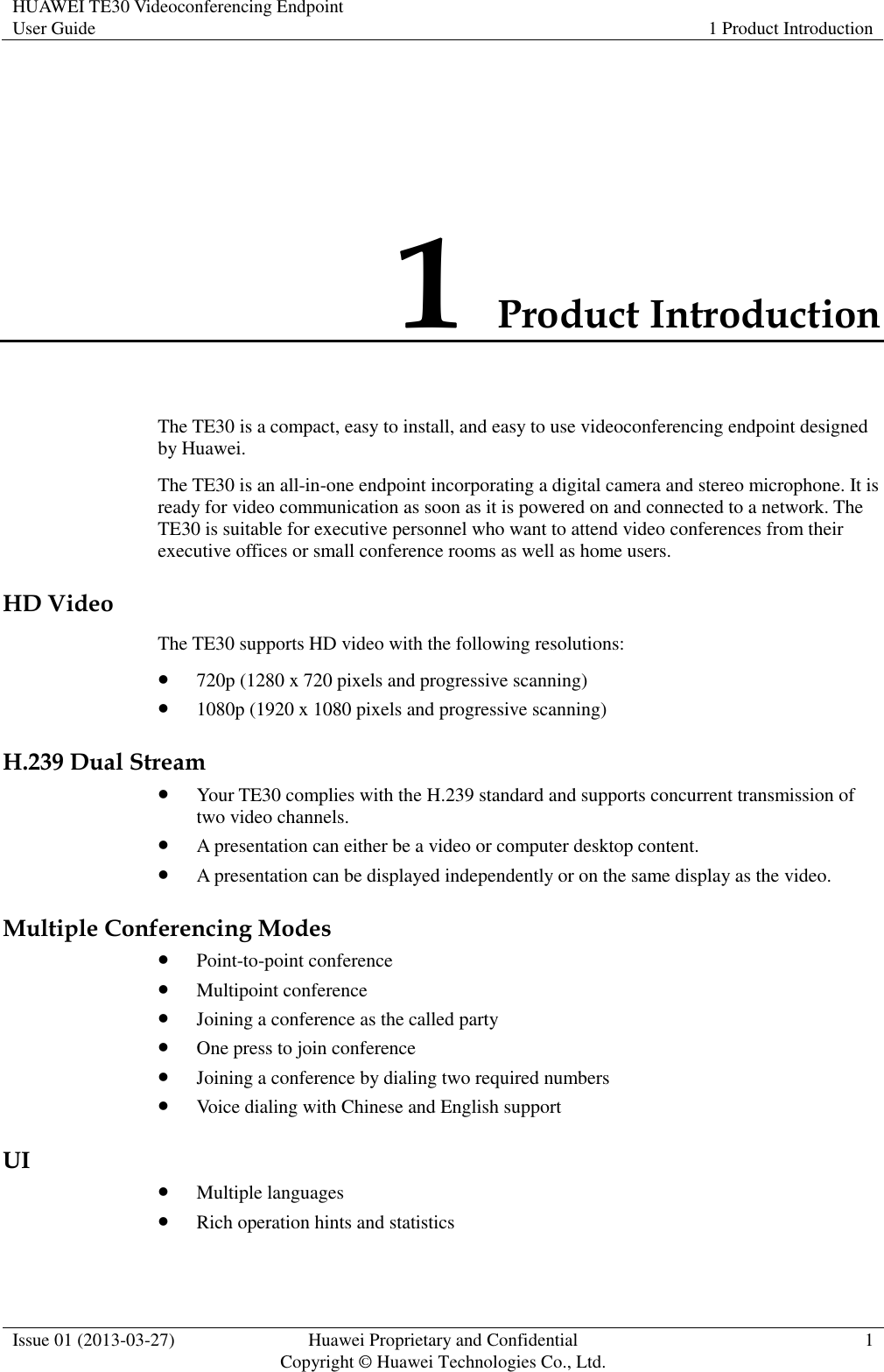 HUAWEI TE30 Videoconferencing Endpoint User Guide 1 Product Introduction  Issue 01 (2013-03-27) Huawei Proprietary and Confidential                                     Copyright © Huawei Technologies Co., Ltd. 1  1 Product Introduction The TE30 is a compact, easy to install, and easy to use videoconferencing endpoint designed by Huawei. The TE30 is an all-in-one endpoint incorporating a digital camera and stereo microphone. It is ready for video communication as soon as it is powered on and connected to a network. The TE30 is suitable for executive personnel who want to attend video conferences from their executive offices or small conference rooms as well as home users. HD Video The TE30 supports HD video with the following resolutions:  720p (1280 x 720 pixels and progressive scanning)  1080p (1920 x 1080 pixels and progressive scanning) H.239 Dual Stream  Your TE30 complies with the H.239 standard and supports concurrent transmission of two video channels.  A presentation can either be a video or computer desktop content.  A presentation can be displayed independently or on the same display as the video. Multiple Conferencing Modes  Point-to-point conference  Multipoint conference  Joining a conference as the called party  One press to join conference  Joining a conference by dialing two required numbers  Voice dialing with Chinese and English support UI  Multiple languages  Rich operation hints and statistics 