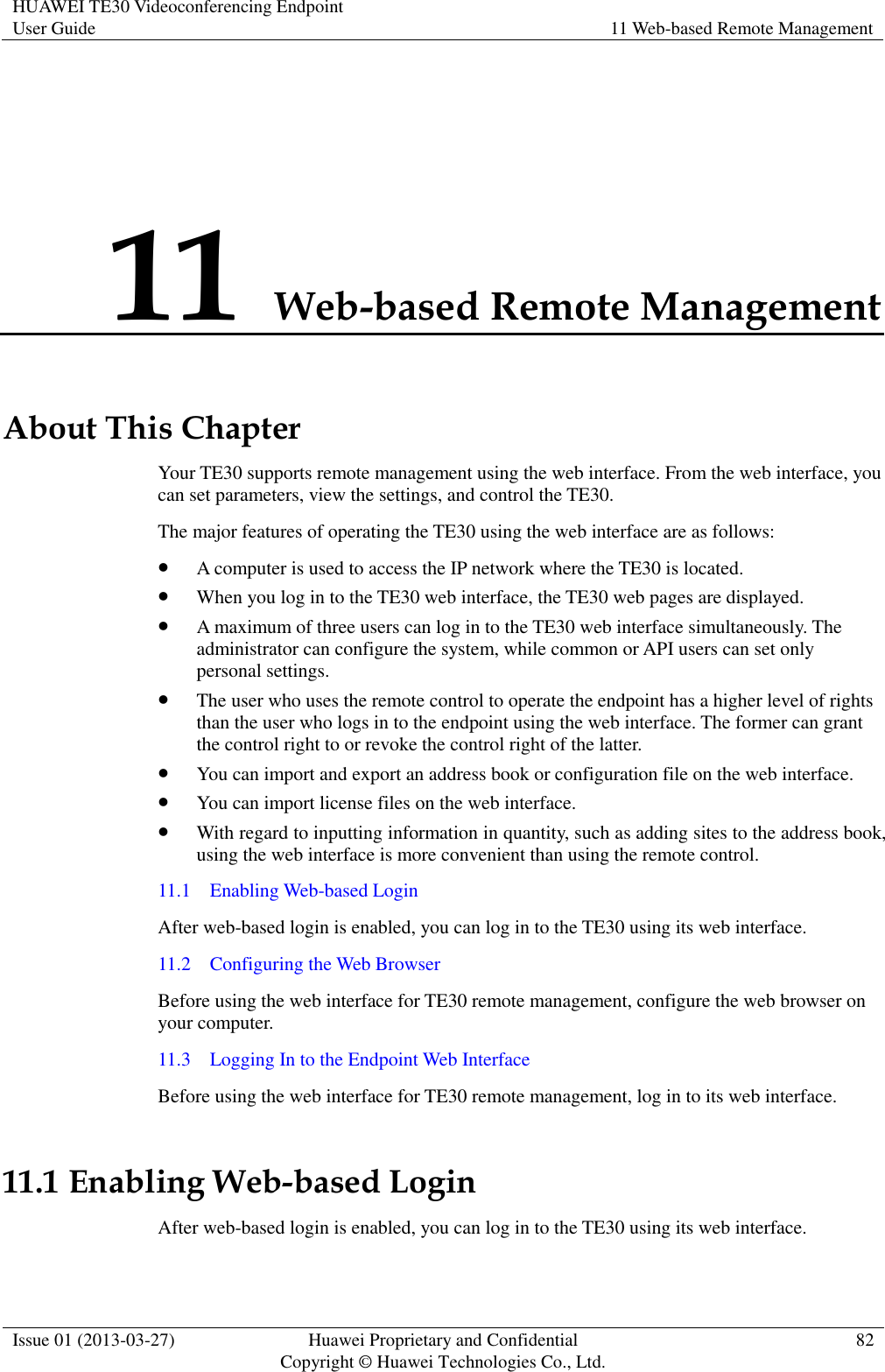 HUAWEI TE30 Videoconferencing Endpoint User Guide 11 Web-based Remote Management  Issue 01 (2013-03-27) Huawei Proprietary and Confidential                                     Copyright © Huawei Technologies Co., Ltd. 82  11 Web-based Remote Management About This Chapter Your TE30 supports remote management using the web interface. From the web interface, you can set parameters, view the settings, and control the TE30.   The major features of operating the TE30 using the web interface are as follows:  A computer is used to access the IP network where the TE30 is located.  When you log in to the TE30 web interface, the TE30 web pages are displayed.  A maximum of three users can log in to the TE30 web interface simultaneously. The administrator can configure the system, while common or API users can set only personal settings.  The user who uses the remote control to operate the endpoint has a higher level of rights than the user who logs in to the endpoint using the web interface. The former can grant the control right to or revoke the control right of the latter.  You can import and export an address book or configuration file on the web interface.  You can import license files on the web interface.  With regard to inputting information in quantity, such as adding sites to the address book, using the web interface is more convenient than using the remote control. 11.1    Enabling Web-based Login After web-based login is enabled, you can log in to the TE30 using its web interface. 11.2    Configuring the Web Browser Before using the web interface for TE30 remote management, configure the web browser on your computer. 11.3    Logging In to the Endpoint Web Interface Before using the web interface for TE30 remote management, log in to its web interface.   11.1 Enabling Web-based Login After web-based login is enabled, you can log in to the TE30 using its web interface. 