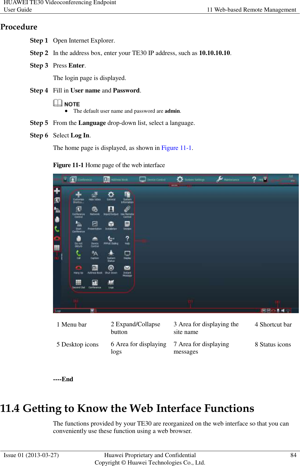 HUAWEI TE30 Videoconferencing Endpoint User Guide 11 Web-based Remote Management  Issue 01 (2013-03-27) Huawei Proprietary and Confidential                                     Copyright © Huawei Technologies Co., Ltd. 84  Procedure Step 1 Open Internet Explorer. Step 2 In the address box, enter your TE30 IP address, such as 10.10.10.10. Step 3 Press Enter. The login page is displayed. Step 4 Fill in User name and Password.   The default user name and password are admin. Step 5 From the Language drop-down list, select a language. Step 6 Select Log In. The home page is displayed, as shown in Figure 11-1. Figure 11-1 Home page of the web interface  1 Menu bar 2 Expand/Collapse button 3 Area for displaying the site name 4 Shortcut bar 5 Desktop icons 6 Area for displaying logs 7 Area for displaying messages 8 Status icons  ----End 11.4 Getting to Know the Web Interface Functions The functions provided by your TE30 are reorganized on the web interface so that you can conveniently use these function using a web browser.   