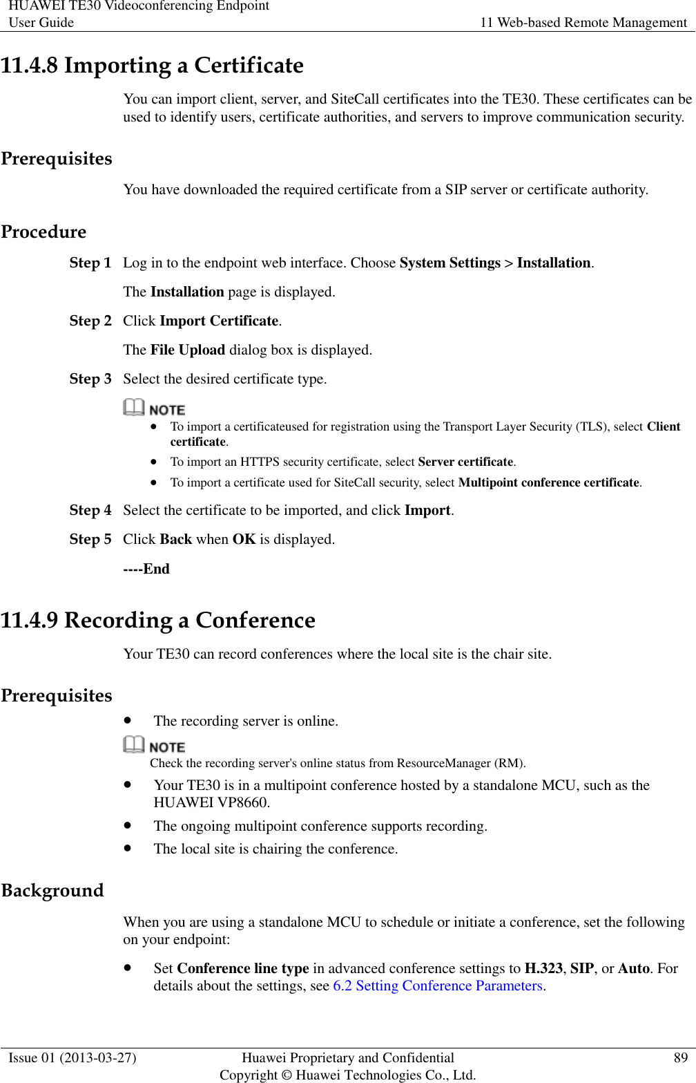 HUAWEI TE30 Videoconferencing Endpoint User Guide 11 Web-based Remote Management  Issue 01 (2013-03-27) Huawei Proprietary and Confidential                                     Copyright © Huawei Technologies Co., Ltd. 89  11.4.8 Importing a Certificate You can import client, server, and SiteCall certificates into the TE30. These certificates can be used to identify users, certificate authorities, and servers to improve communication security. Prerequisites You have downloaded the required certificate from a SIP server or certificate authority. Procedure Step 1 Log in to the endpoint web interface. Choose System Settings &gt; Installation. The Installation page is displayed. Step 2 Click Import Certificate.   The File Upload dialog box is displayed. Step 3 Select the desired certificate type.   To import a certificateused for registration using the Transport Layer Security (TLS), select Client certificate.  To import an HTTPS security certificate, select Server certificate.  To import a certificate used for SiteCall security, select Multipoint conference certificate. Step 4 Select the certificate to be imported, and click Import. Step 5 Click Back when OK is displayed. ----End 11.4.9 Recording a Conference Your TE30 can record conferences where the local site is the chair site. Prerequisites  The recording server is online.  Check the recording server&apos;s online status from ResourceManager (RM).  Your TE30 is in a multipoint conference hosted by a standalone MCU, such as the HUAWEI VP8660.  The ongoing multipoint conference supports recording.  The local site is chairing the conference. Background When you are using a standalone MCU to schedule or initiate a conference, set the following on your endpoint:  Set Conference line type in advanced conference settings to H.323, SIP, or Auto. For details about the settings, see 6.2 Setting Conference Parameters. 