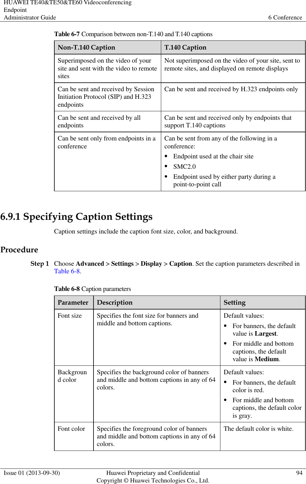 HUAWEI TE40&amp;TE50&amp;TE60 Videoconferencing Endpoint Administrator Guide 6 Conference  Issue 01 (2013-09-30) Huawei Proprietary and Confidential                                     Copyright © Huawei Technologies Co., Ltd. 94  Table 6-7 Comparison between non-T.140 and T.140 captions Non-T.140 Caption T.140 Caption Superimposed on the video of your site and sent with the video to remote sites Not superimposed on the video of your site, sent to remote sites, and displayed on remote displays Can be sent and received by Session Initiation Protocol (SIP) and H.323 endpoints Can be sent and received by H.323 endpoints only Can be sent and received by all endpoints Can be sent and received only by endpoints that support T.140 captions Can be sent only from endpoints in a conference Can be sent from any of the following in a conference:  Endpoint used at the chair site  SMC2.0  Endpoint used by either party during a point-to-point call  6.9.1 Specifying Caption Settings Caption settings include the caption font size, color, and background. Procedure Step 1 Choose Advanced &gt; Settings &gt; Display &gt; Caption. Set the caption parameters described in Table 6-8. Table 6-8 Caption parameters Parameter Description Setting Font size Specifies the font size for banners and middle and bottom captions. Default values:  For banners, the default value is Largest.  For middle and bottom captions, the default value is Medium. Background color Specifies the background color of banners and middle and bottom captions in any of 64 colors. Default values:  For banners, the default color is red.  For middle and bottom captions, the default color is gray. Font color Specifies the foreground color of banners and middle and bottom captions in any of 64 colors. The default color is white. 
