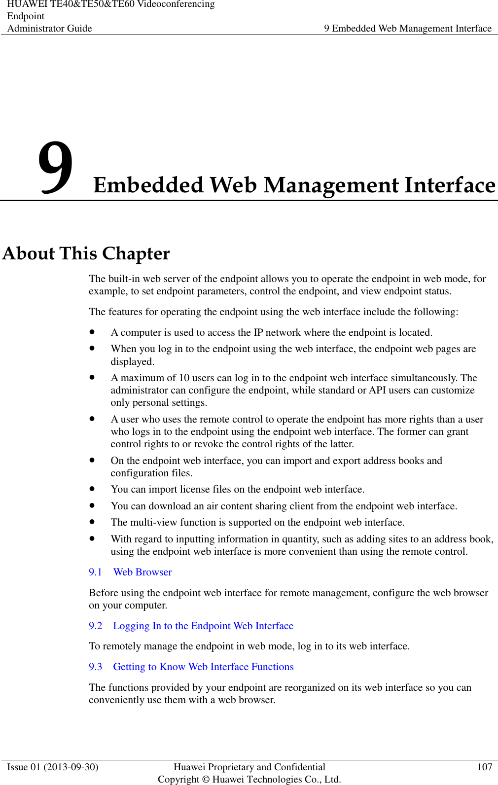 HUAWEI TE40&amp;TE50&amp;TE60 Videoconferencing Endpoint Administrator Guide 9 Embedded Web Management Interface  Issue 01 (2013-09-30) Huawei Proprietary and Confidential                                     Copyright © Huawei Technologies Co., Ltd. 107  9 Embedded Web Management Interface About This Chapter The built-in web server of the endpoint allows you to operate the endpoint in web mode, for example, to set endpoint parameters, control the endpoint, and view endpoint status. The features for operating the endpoint using the web interface include the following:  A computer is used to access the IP network where the endpoint is located.  When you log in to the endpoint using the web interface, the endpoint web pages are displayed.  A maximum of 10 users can log in to the endpoint web interface simultaneously. The administrator can configure the endpoint, while standard or API users can customize only personal settings.  A user who uses the remote control to operate the endpoint has more rights than a user who logs in to the endpoint using the endpoint web interface. The former can grant control rights to or revoke the control rights of the latter.  On the endpoint web interface, you can import and export address books and configuration files.  You can import license files on the endpoint web interface.  You can download an air content sharing client from the endpoint web interface.    The multi-view function is supported on the endpoint web interface.  With regard to inputting information in quantity, such as adding sites to an address book, using the endpoint web interface is more convenient than using the remote control. 9.1    Web Browser Before using the endpoint web interface for remote management, configure the web browser on your computer. 9.2    Logging In to the Endpoint Web Interface To remotely manage the endpoint in web mode, log in to its web interface. 9.3    Getting to Know Web Interface Functions The functions provided by your endpoint are reorganized on its web interface so you can conveniently use them with a web browser. 