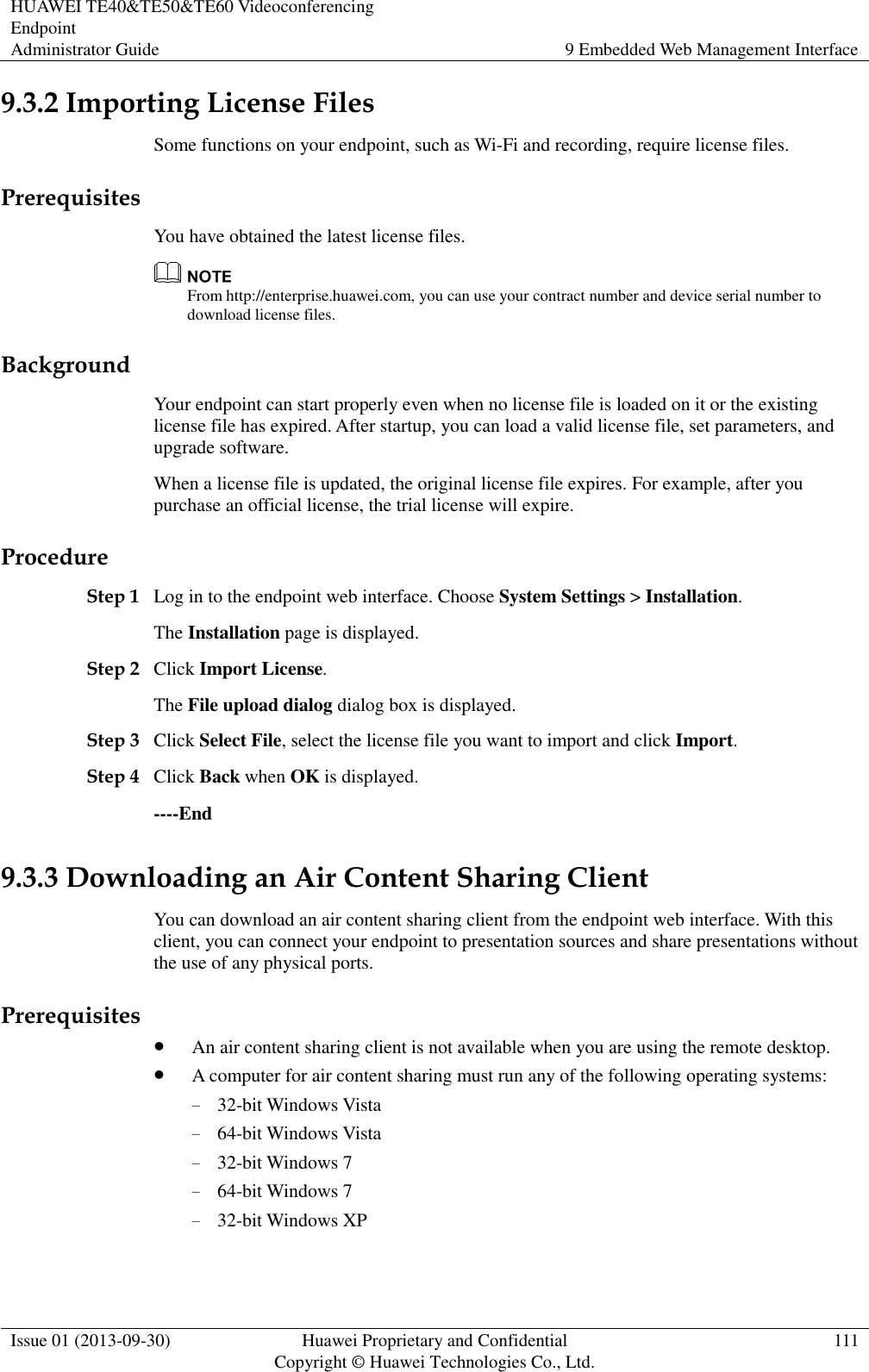 HUAWEI TE40&amp;TE50&amp;TE60 Videoconferencing Endpoint Administrator Guide 9 Embedded Web Management Interface  Issue 01 (2013-09-30) Huawei Proprietary and Confidential                                     Copyright © Huawei Technologies Co., Ltd. 111  9.3.2 Importing License Files Some functions on your endpoint, such as Wi-Fi and recording, require license files. Prerequisites You have obtained the latest license files.    From http://enterprise.huawei.com, you can use your contract number and device serial number to download license files. Background Your endpoint can start properly even when no license file is loaded on it or the existing license file has expired. After startup, you can load a valid license file, set parameters, and upgrade software.   When a license file is updated, the original license file expires. For example, after you purchase an official license, the trial license will expire. Procedure Step 1 Log in to the endpoint web interface. Choose System Settings &gt; Installation. The Installation page is displayed. Step 2 Click Import License. The File upload dialog dialog box is displayed. Step 3 Click Select File, select the license file you want to import and click Import. Step 4 Click Back when OK is displayed. ----End 9.3.3 Downloading an Air Content Sharing Client You can download an air content sharing client from the endpoint web interface. With this client, you can connect your endpoint to presentation sources and share presentations without the use of any physical ports. Prerequisites  An air content sharing client is not available when you are using the remote desktop.    A computer for air content sharing must run any of the following operating systems: − 32-bit Windows Vista − 64-bit Windows Vista − 32-bit Windows 7 − 64-bit Windows 7 − 32-bit Windows XP 
