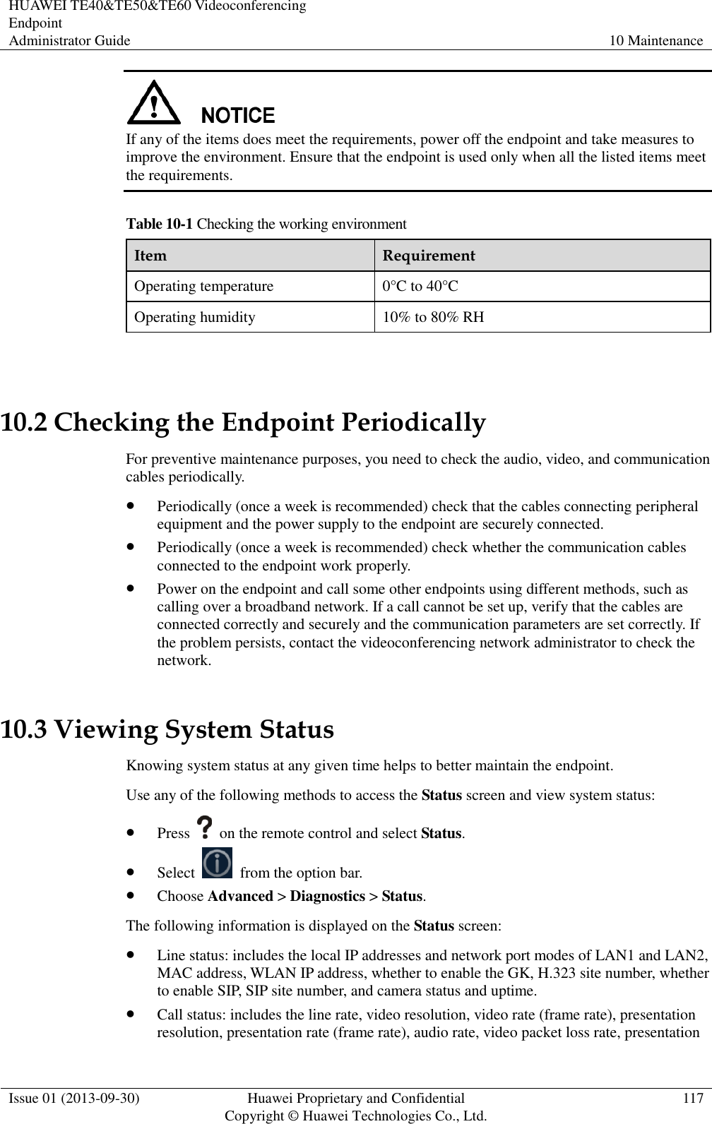 HUAWEI TE40&amp;TE50&amp;TE60 Videoconferencing Endpoint Administrator Guide 10 Maintenance  Issue 01 (2013-09-30) Huawei Proprietary and Confidential                                     Copyright © Huawei Technologies Co., Ltd. 117   If any of the items does meet the requirements, power off the endpoint and take measures to improve the environment. Ensure that the endpoint is used only when all the listed items meet the requirements. Table 10-1 Checking the working environment Item Requirement Operating temperature 0°C to 40°C Operating humidity 10% to 80% RH  10.2 Checking the Endpoint Periodically For preventive maintenance purposes, you need to check the audio, video, and communication cables periodically.  Periodically (once a week is recommended) check that the cables connecting peripheral equipment and the power supply to the endpoint are securely connected.  Periodically (once a week is recommended) check whether the communication cables connected to the endpoint work properly.    Power on the endpoint and call some other endpoints using different methods, such as calling over a broadband network. If a call cannot be set up, verify that the cables are connected correctly and securely and the communication parameters are set correctly. If the problem persists, contact the videoconferencing network administrator to check the network. 10.3 Viewing System Status Knowing system status at any given time helps to better maintain the endpoint. Use any of the following methods to access the Status screen and view system status:  Press    on the remote control and select Status.  Select    from the option bar.  Choose Advanced &gt; Diagnostics &gt; Status. The following information is displayed on the Status screen:  Line status: includes the local IP addresses and network port modes of LAN1 and LAN2, MAC address, WLAN IP address, whether to enable the GK, H.323 site number, whether to enable SIP, SIP site number, and camera status and uptime.  Call status: includes the line rate, video resolution, video rate (frame rate), presentation resolution, presentation rate (frame rate), audio rate, video packet loss rate, presentation 