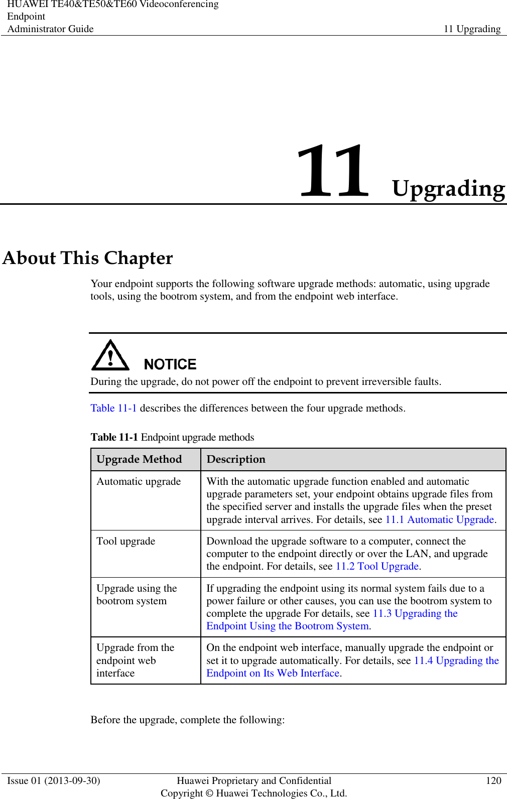 HUAWEI TE40&amp;TE50&amp;TE60 Videoconferencing Endpoint Administrator Guide 11 Upgrading  Issue 01 (2013-09-30) Huawei Proprietary and Confidential                                     Copyright © Huawei Technologies Co., Ltd. 120  11 Upgrading About This Chapter Your endpoint supports the following software upgrade methods: automatic, using upgrade tools, using the bootrom system, and from the endpoint web interface.   During the upgrade, do not power off the endpoint to prevent irreversible faults. Table 11-1 describes the differences between the four upgrade methods. Table 11-1 Endpoint upgrade methods Upgrade Method Description Automatic upgrade With the automatic upgrade function enabled and automatic upgrade parameters set, your endpoint obtains upgrade files from the specified server and installs the upgrade files when the preset upgrade interval arrives. For details, see 11.1 Automatic Upgrade. Tool upgrade Download the upgrade software to a computer, connect the computer to the endpoint directly or over the LAN, and upgrade the endpoint. For details, see 11.2 Tool Upgrade. Upgrade using the bootrom system If upgrading the endpoint using its normal system fails due to a power failure or other causes, you can use the bootrom system to complete the upgrade For details, see 11.3 Upgrading the Endpoint Using the Bootrom System. Upgrade from the endpoint web interface On the endpoint web interface, manually upgrade the endpoint or set it to upgrade automatically. For details, see 11.4 Upgrading the Endpoint on Its Web Interface.  Before the upgrade, complete the following: 