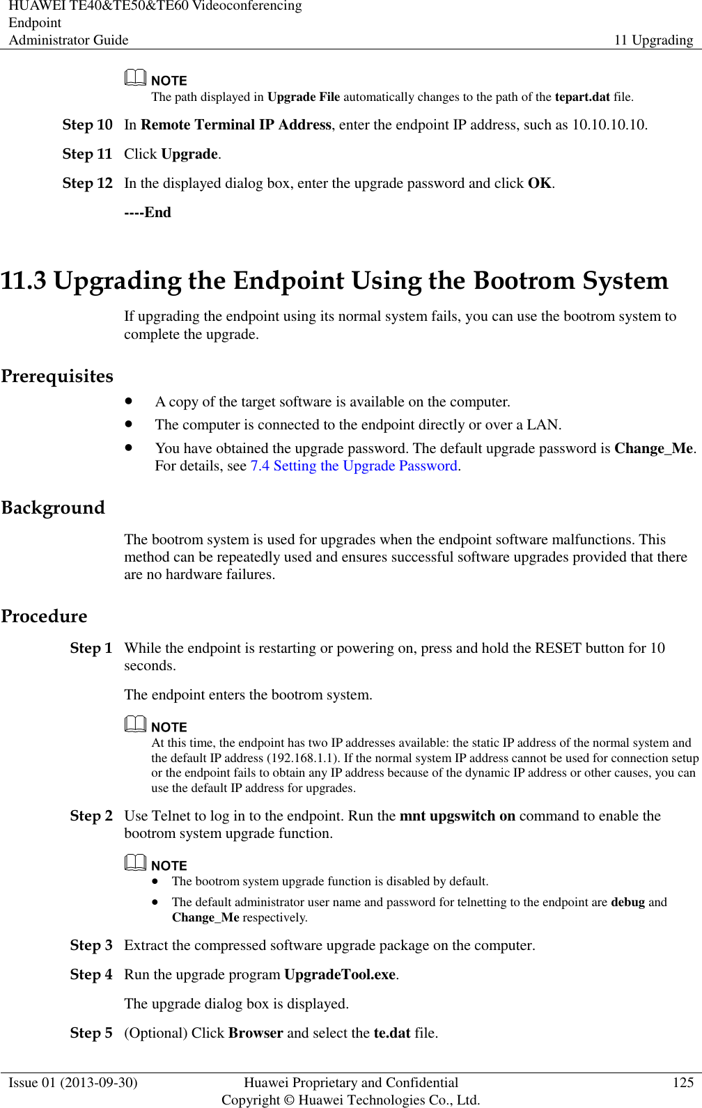 HUAWEI TE40&amp;TE50&amp;TE60 Videoconferencing Endpoint Administrator Guide 11 Upgrading  Issue 01 (2013-09-30) Huawei Proprietary and Confidential                                     Copyright © Huawei Technologies Co., Ltd. 125   The path displayed in Upgrade File automatically changes to the path of the tepart.dat file. Step 10 In Remote Terminal IP Address, enter the endpoint IP address, such as 10.10.10.10. Step 11 Click Upgrade. Step 12 In the displayed dialog box, enter the upgrade password and click OK. ----End 11.3 Upgrading the Endpoint Using the Bootrom System If upgrading the endpoint using its normal system fails, you can use the bootrom system to complete the upgrade.   Prerequisites  A copy of the target software is available on the computer.  The computer is connected to the endpoint directly or over a LAN.  You have obtained the upgrade password. The default upgrade password is Change_Me. For details, see 7.4 Setting the Upgrade Password. Background The bootrom system is used for upgrades when the endpoint software malfunctions. This method can be repeatedly used and ensures successful software upgrades provided that there are no hardware failures. Procedure Step 1 While the endpoint is restarting or powering on, press and hold the RESET button for 10 seconds. The endpoint enters the bootrom system.  At this time, the endpoint has two IP addresses available: the static IP address of the normal system and the default IP address (192.168.1.1). If the normal system IP address cannot be used for connection setup or the endpoint fails to obtain any IP address because of the dynamic IP address or other causes, you can use the default IP address for upgrades. Step 2 Use Telnet to log in to the endpoint. Run the mnt upgswitch on command to enable the bootrom system upgrade function.   The bootrom system upgrade function is disabled by default.  The default administrator user name and password for telnetting to the endpoint are debug and Change_Me respectively. Step 3 Extract the compressed software upgrade package on the computer.   Step 4 Run the upgrade program UpgradeTool.exe. The upgrade dialog box is displayed. Step 5 (Optional) Click Browser and select the te.dat file. 