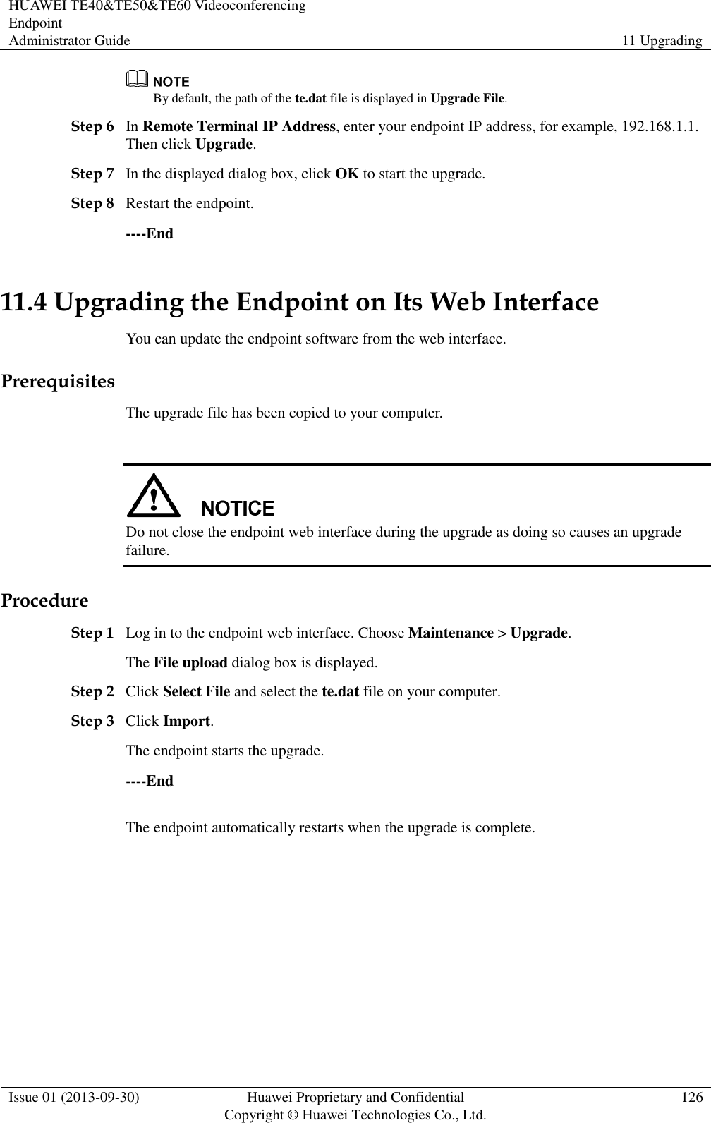 HUAWEI TE40&amp;TE50&amp;TE60 Videoconferencing Endpoint Administrator Guide 11 Upgrading  Issue 01 (2013-09-30) Huawei Proprietary and Confidential                                     Copyright © Huawei Technologies Co., Ltd. 126   By default, the path of the te.dat file is displayed in Upgrade File. Step 6 In Remote Terminal IP Address, enter your endpoint IP address, for example, 192.168.1.1. Then click Upgrade. Step 7 In the displayed dialog box, click OK to start the upgrade. Step 8 Restart the endpoint. ----End 11.4 Upgrading the Endpoint on Its Web Interface You can update the endpoint software from the web interface. Prerequisites The upgrade file has been copied to your computer.   Do not close the endpoint web interface during the upgrade as doing so causes an upgrade failure. Procedure Step 1 Log in to the endpoint web interface. Choose Maintenance &gt; Upgrade. The File upload dialog box is displayed. Step 2 Click Select File and select the te.dat file on your computer. Step 3 Click Import. The endpoint starts the upgrade. ----End The endpoint automatically restarts when the upgrade is complete.   