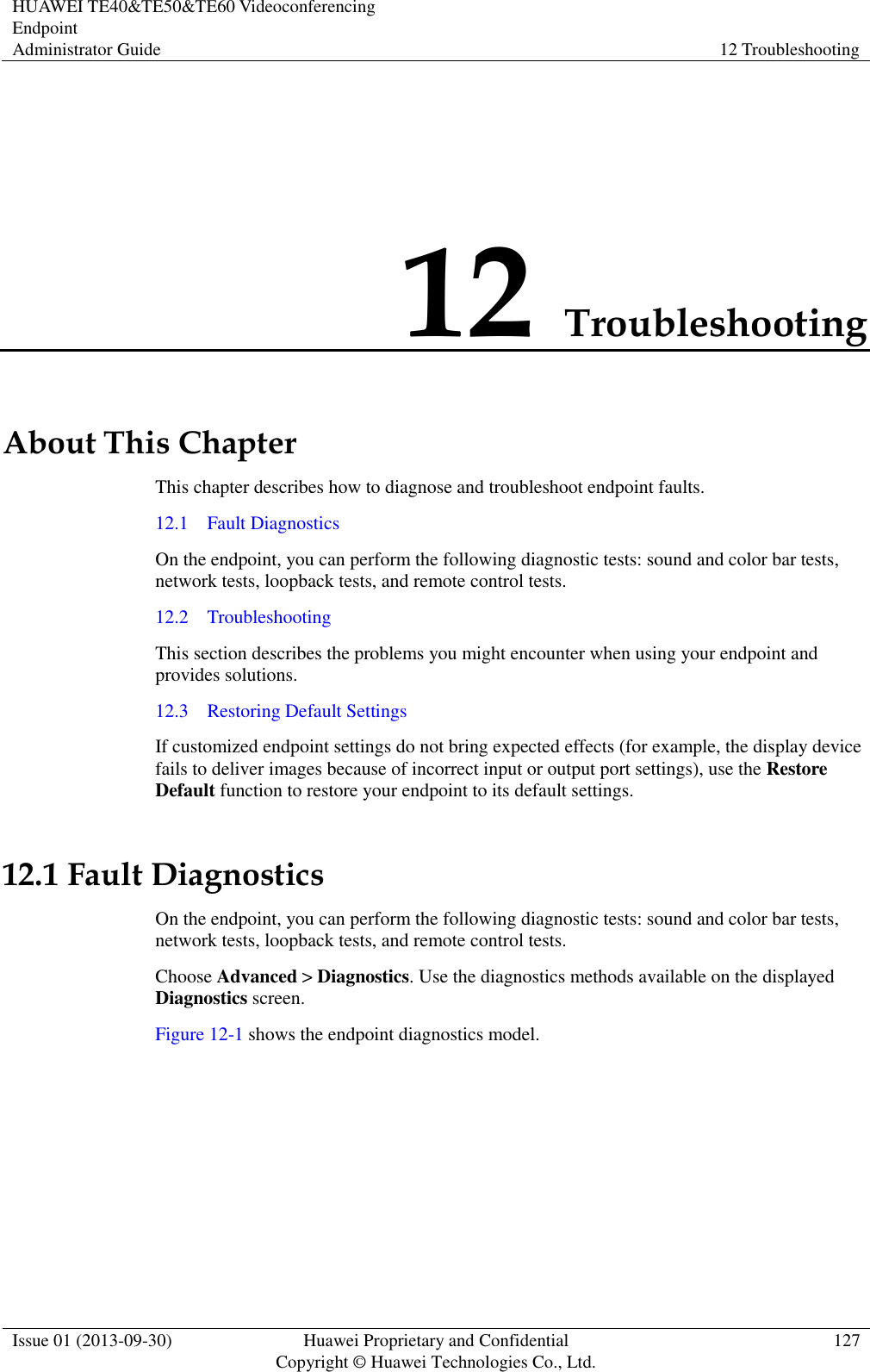 HUAWEI TE40&amp;TE50&amp;TE60 Videoconferencing Endpoint Administrator Guide 12 Troubleshooting  Issue 01 (2013-09-30) Huawei Proprietary and Confidential                                     Copyright © Huawei Technologies Co., Ltd. 127  12 Troubleshooting About This Chapter This chapter describes how to diagnose and troubleshoot endpoint faults. 12.1    Fault Diagnostics On the endpoint, you can perform the following diagnostic tests: sound and color bar tests, network tests, loopback tests, and remote control tests. 12.2    Troubleshooting This section describes the problems you might encounter when using your endpoint and provides solutions. 12.3    Restoring Default Settings If customized endpoint settings do not bring expected effects (for example, the display device fails to deliver images because of incorrect input or output port settings), use the Restore Default function to restore your endpoint to its default settings. 12.1 Fault Diagnostics On the endpoint, you can perform the following diagnostic tests: sound and color bar tests, network tests, loopback tests, and remote control tests. Choose Advanced &gt; Diagnostics. Use the diagnostics methods available on the displayed Diagnostics screen. Figure 12-1 shows the endpoint diagnostics model. 