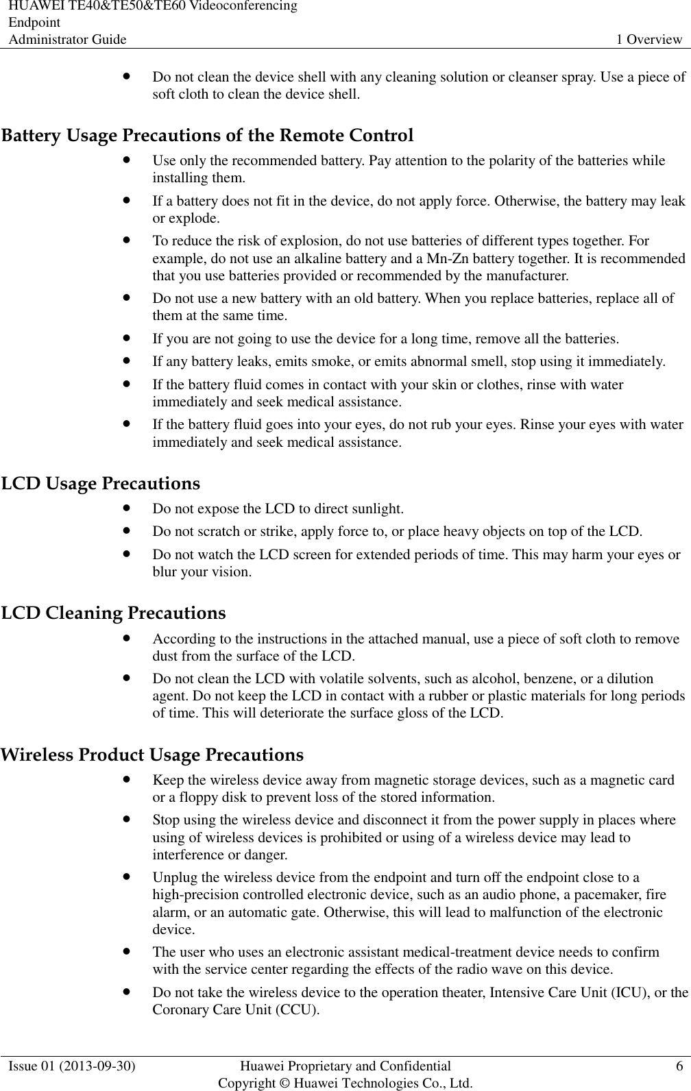 HUAWEI TE40&amp;TE50&amp;TE60 Videoconferencing Endpoint Administrator Guide 1 Overview  Issue 01 (2013-09-30) Huawei Proprietary and Confidential                                     Copyright © Huawei Technologies Co., Ltd. 6   Do not clean the device shell with any cleaning solution or cleanser spray. Use a piece of soft cloth to clean the device shell. Battery Usage Precautions of the Remote Control  Use only the recommended battery. Pay attention to the polarity of the batteries while installing them.  If a battery does not fit in the device, do not apply force. Otherwise, the battery may leak or explode.  To reduce the risk of explosion, do not use batteries of different types together. For example, do not use an alkaline battery and a Mn-Zn battery together. It is recommended that you use batteries provided or recommended by the manufacturer.  Do not use a new battery with an old battery. When you replace batteries, replace all of them at the same time.  If you are not going to use the device for a long time, remove all the batteries.  If any battery leaks, emits smoke, or emits abnormal smell, stop using it immediately.  If the battery fluid comes in contact with your skin or clothes, rinse with water immediately and seek medical assistance.  If the battery fluid goes into your eyes, do not rub your eyes. Rinse your eyes with water immediately and seek medical assistance. LCD Usage Precautions  Do not expose the LCD to direct sunlight.  Do not scratch or strike, apply force to, or place heavy objects on top of the LCD.  Do not watch the LCD screen for extended periods of time. This may harm your eyes or blur your vision. LCD Cleaning Precautions  According to the instructions in the attached manual, use a piece of soft cloth to remove dust from the surface of the LCD.  Do not clean the LCD with volatile solvents, such as alcohol, benzene, or a dilution agent. Do not keep the LCD in contact with a rubber or plastic materials for long periods of time. This will deteriorate the surface gloss of the LCD. Wireless Product Usage Precautions  Keep the wireless device away from magnetic storage devices, such as a magnetic card or a floppy disk to prevent loss of the stored information.  Stop using the wireless device and disconnect it from the power supply in places where using of wireless devices is prohibited or using of a wireless device may lead to interference or danger.  Unplug the wireless device from the endpoint and turn off the endpoint close to a high-precision controlled electronic device, such as an audio phone, a pacemaker, fire alarm, or an automatic gate. Otherwise, this will lead to malfunction of the electronic device.  The user who uses an electronic assistant medical-treatment device needs to confirm with the service center regarding the effects of the radio wave on this device.  Do not take the wireless device to the operation theater, Intensive Care Unit (ICU), or the Coronary Care Unit (CCU). 