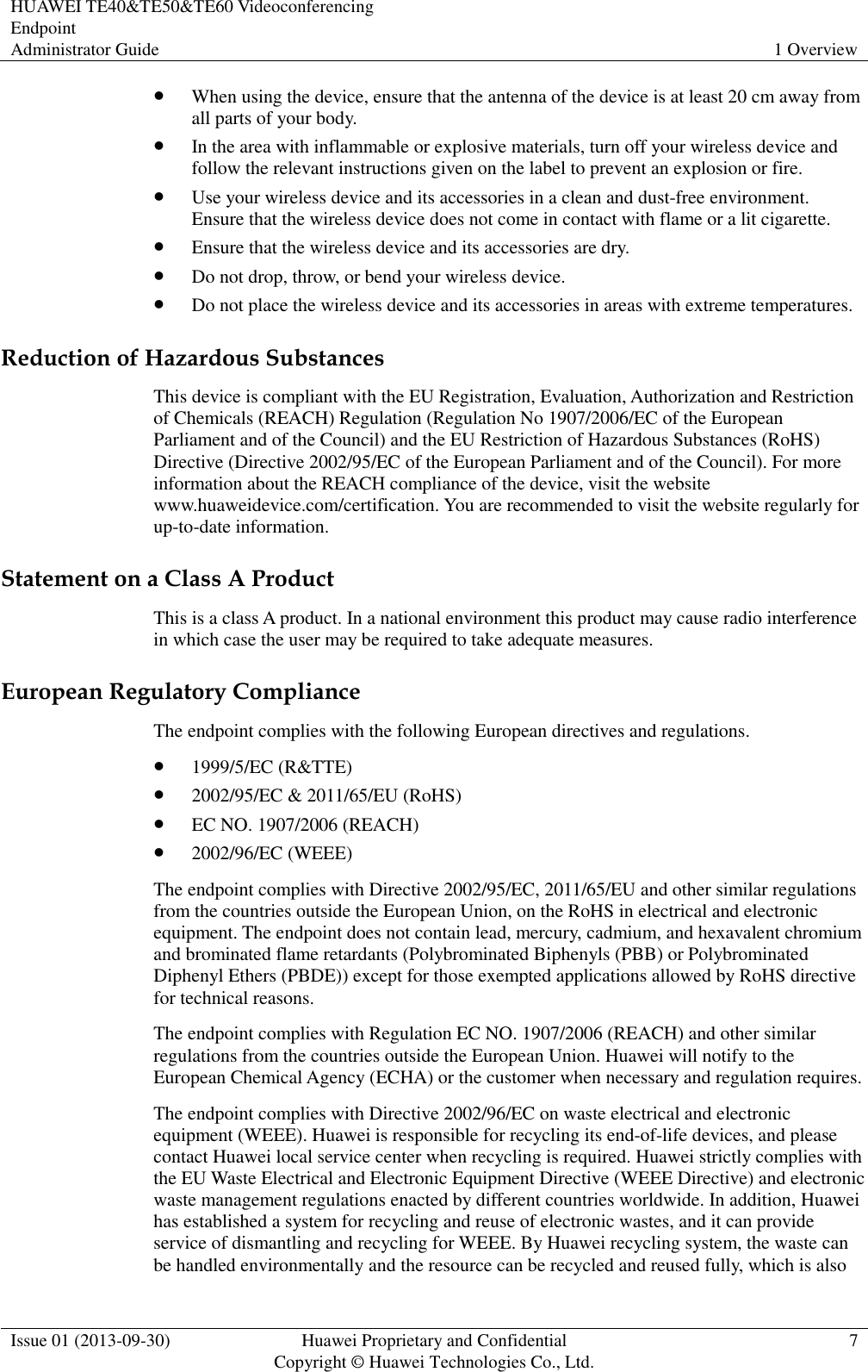 HUAWEI TE40&amp;TE50&amp;TE60 Videoconferencing Endpoint Administrator Guide 1 Overview  Issue 01 (2013-09-30) Huawei Proprietary and Confidential                                     Copyright © Huawei Technologies Co., Ltd. 7   When using the device, ensure that the antenna of the device is at least 20 cm away from all parts of your body.  In the area with inflammable or explosive materials, turn off your wireless device and follow the relevant instructions given on the label to prevent an explosion or fire.  Use your wireless device and its accessories in a clean and dust-free environment. Ensure that the wireless device does not come in contact with flame or a lit cigarette.  Ensure that the wireless device and its accessories are dry.  Do not drop, throw, or bend your wireless device.  Do not place the wireless device and its accessories in areas with extreme temperatures. Reduction of Hazardous Substances This device is compliant with the EU Registration, Evaluation, Authorization and Restriction of Chemicals (REACH) Regulation (Regulation No 1907/2006/EC of the European Parliament and of the Council) and the EU Restriction of Hazardous Substances (RoHS) Directive (Directive 2002/95/EC of the European Parliament and of the Council). For more information about the REACH compliance of the device, visit the website www.huaweidevice.com/certification. You are recommended to visit the website regularly for up-to-date information. Statement on a Class A Product This is a class A product. In a national environment this product may cause radio interference in which case the user may be required to take adequate measures.   European Regulatory Compliance The endpoint complies with the following European directives and regulations.  1999/5/EC (R&amp;TTE)  2002/95/EC &amp; 2011/65/EU (RoHS)  EC NO. 1907/2006 (REACH)  2002/96/EC (WEEE) The endpoint complies with Directive 2002/95/EC, 2011/65/EU and other similar regulations from the countries outside the European Union, on the RoHS in electrical and electronic equipment. The endpoint does not contain lead, mercury, cadmium, and hexavalent chromium and brominated flame retardants (Polybrominated Biphenyls (PBB) or Polybrominated Diphenyl Ethers (PBDE)) except for those exempted applications allowed by RoHS directive for technical reasons. The endpoint complies with Regulation EC NO. 1907/2006 (REACH) and other similar regulations from the countries outside the European Union. Huawei will notify to the European Chemical Agency (ECHA) or the customer when necessary and regulation requires. The endpoint complies with Directive 2002/96/EC on waste electrical and electronic equipment (WEEE). Huawei is responsible for recycling its end-of-life devices, and please contact Huawei local service center when recycling is required. Huawei strictly complies with the EU Waste Electrical and Electronic Equipment Directive (WEEE Directive) and electronic waste management regulations enacted by different countries worldwide. In addition, Huawei has established a system for recycling and reuse of electronic wastes, and it can provide service of dismantling and recycling for WEEE. By Huawei recycling system, the waste can be handled environmentally and the resource can be recycled and reused fully, which is also 