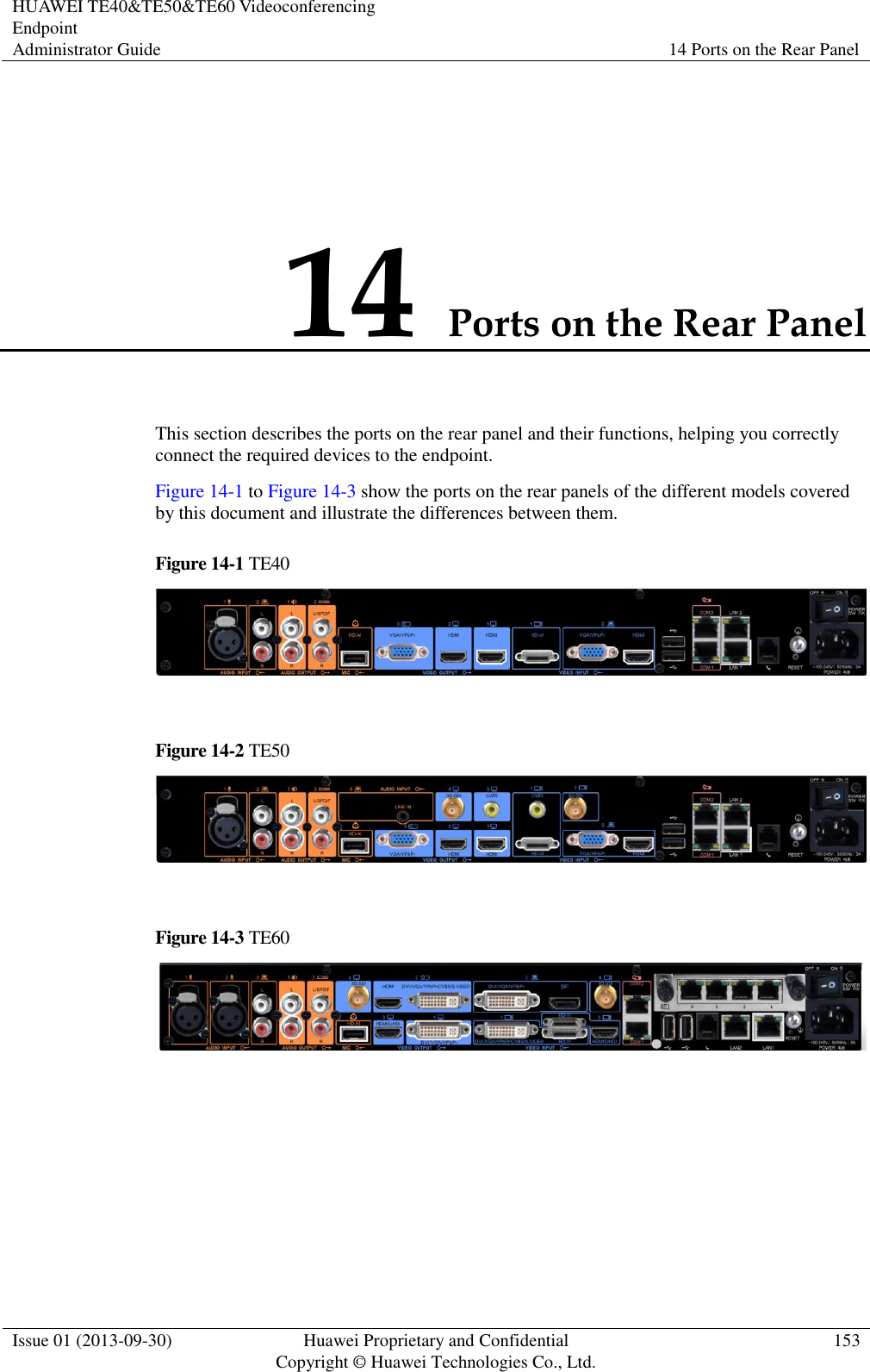 HUAWEI TE40&amp;TE50&amp;TE60 Videoconferencing Endpoint Administrator Guide 14 Ports on the Rear Panel  Issue 01 (2013-09-30) Huawei Proprietary and Confidential                                     Copyright © Huawei Technologies Co., Ltd. 153  14 Ports on the Rear Panel This section describes the ports on the rear panel and their functions, helping you correctly connect the required devices to the endpoint. Figure 14-1 to Figure 14-3 show the ports on the rear panels of the different models covered by this document and illustrate the differences between them. Figure 14-1 TE40   Figure 14-2 TE50   Figure 14-3 TE60  
