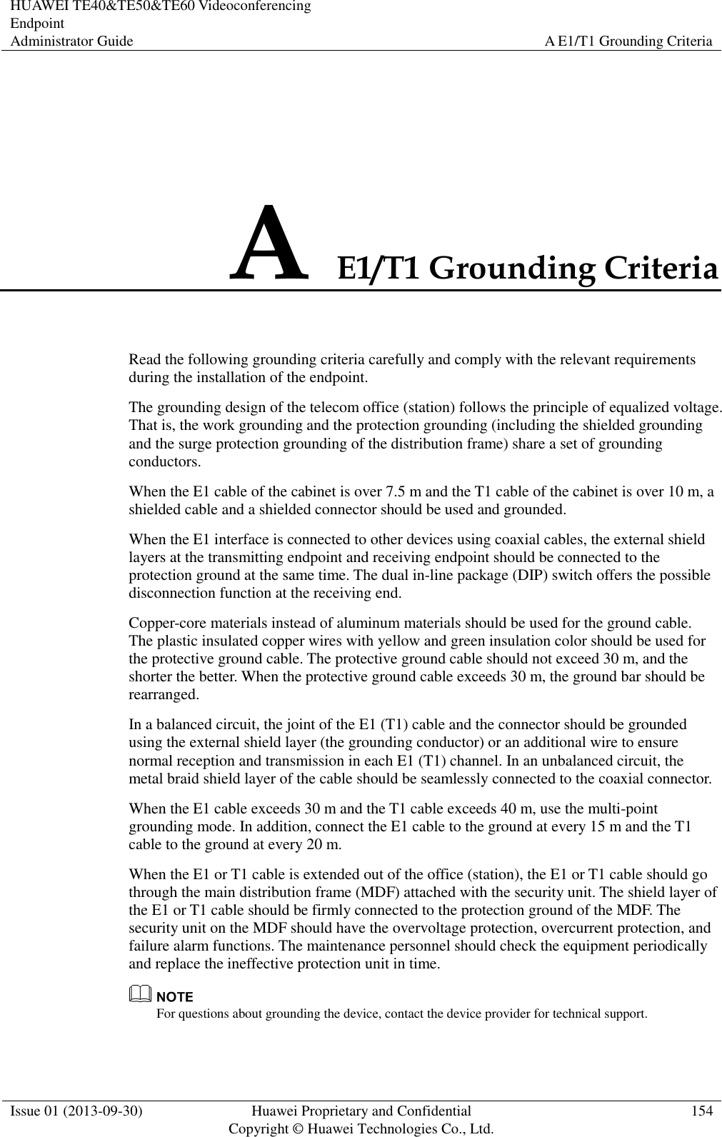 HUAWEI TE40&amp;TE50&amp;TE60 Videoconferencing Endpoint Administrator Guide A E1/T1 Grounding Criteria  Issue 01 (2013-09-30) Huawei Proprietary and Confidential                                     Copyright © Huawei Technologies Co., Ltd. 154  A E1/T1 Grounding Criteria Read the following grounding criteria carefully and comply with the relevant requirements during the installation of the endpoint. The grounding design of the telecom office (station) follows the principle of equalized voltage. That is, the work grounding and the protection grounding (including the shielded grounding and the surge protection grounding of the distribution frame) share a set of grounding conductors. When the E1 cable of the cabinet is over 7.5 m and the T1 cable of the cabinet is over 10 m, a shielded cable and a shielded connector should be used and grounded. When the E1 interface is connected to other devices using coaxial cables, the external shield layers at the transmitting endpoint and receiving endpoint should be connected to the protection ground at the same time. The dual in-line package (DIP) switch offers the possible disconnection function at the receiving end. Copper-core materials instead of aluminum materials should be used for the ground cable. The plastic insulated copper wires with yellow and green insulation color should be used for the protective ground cable. The protective ground cable should not exceed 30 m, and the shorter the better. When the protective ground cable exceeds 30 m, the ground bar should be rearranged. In a balanced circuit, the joint of the E1 (T1) cable and the connector should be grounded using the external shield layer (the grounding conductor) or an additional wire to ensure normal reception and transmission in each E1 (T1) channel. In an unbalanced circuit, the metal braid shield layer of the cable should be seamlessly connected to the coaxial connector. When the E1 cable exceeds 30 m and the T1 cable exceeds 40 m, use the multi-point grounding mode. In addition, connect the E1 cable to the ground at every 15 m and the T1 cable to the ground at every 20 m. When the E1 or T1 cable is extended out of the office (station), the E1 or T1 cable should go through the main distribution frame (MDF) attached with the security unit. The shield layer of the E1 or T1 cable should be firmly connected to the protection ground of the MDF. The security unit on the MDF should have the overvoltage protection, overcurrent protection, and failure alarm functions. The maintenance personnel should check the equipment periodically and replace the ineffective protection unit in time.  For questions about grounding the device, contact the device provider for technical support. 