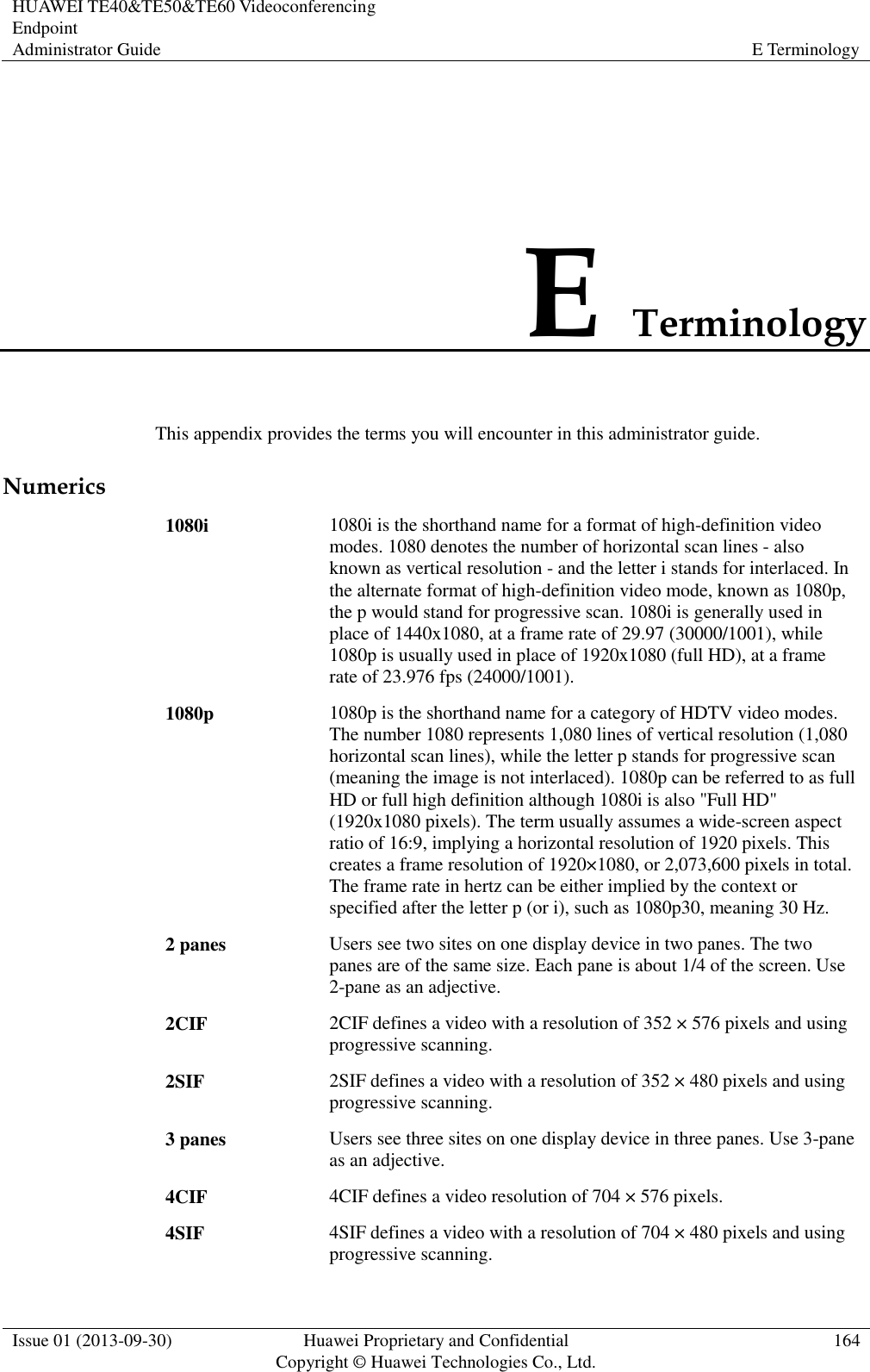 HUAWEI TE40&amp;TE50&amp;TE60 Videoconferencing Endpoint Administrator Guide E Terminology  Issue 01 (2013-09-30) Huawei Proprietary and Confidential                                     Copyright © Huawei Technologies Co., Ltd. 164  E Terminology This appendix provides the terms you will encounter in this administrator guide. Numerics 1080i 1080i is the shorthand name for a format of high-definition video modes. 1080 denotes the number of horizontal scan lines - also known as vertical resolution - and the letter i stands for interlaced. In the alternate format of high-definition video mode, known as 1080p, the p would stand for progressive scan. 1080i is generally used in place of 1440x1080, at a frame rate of 29.97 (30000/1001), while 1080p is usually used in place of 1920x1080 (full HD), at a frame rate of 23.976 fps (24000/1001). 1080p 1080p is the shorthand name for a category of HDTV video modes. The number 1080 represents 1,080 lines of vertical resolution (1,080 horizontal scan lines), while the letter p stands for progressive scan (meaning the image is not interlaced). 1080p can be referred to as full HD or full high definition although 1080i is also &quot;Full HD&quot; (1920x1080 pixels). The term usually assumes a wide-screen aspect ratio of 16:9, implying a horizontal resolution of 1920 pixels. This creates a frame resolution of 1920×1080, or 2,073,600 pixels in total. The frame rate in hertz can be either implied by the context or specified after the letter p (or i), such as 1080p30, meaning 30 Hz. 2 panes Users see two sites on one display device in two panes. The two panes are of the same size. Each pane is about 1/4 of the screen. Use 2-pane as an adjective. 2CIF 2CIF defines a video with a resolution of 352 × 576 pixels and using progressive scanning. 2SIF 2SIF defines a video with a resolution of 352 × 480 pixels and using progressive scanning. 3 panes Users see three sites on one display device in three panes. Use 3-pane as an adjective. 4CIF 4CIF defines a video resolution of 704 × 576 pixels. 4SIF 4SIF defines a video with a resolution of 704 × 480 pixels and using progressive scanning. 