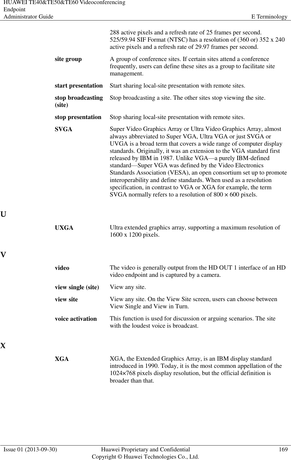 HUAWEI TE40&amp;TE50&amp;TE60 Videoconferencing Endpoint Administrator Guide E Terminology  Issue 01 (2013-09-30) Huawei Proprietary and Confidential                                     Copyright © Huawei Technologies Co., Ltd. 169  288 active pixels and a refresh rate of 25 frames per second. 525/59.94 SIF Format (NTSC) has a resolution of (360 or) 352 x 240 active pixels and a refresh rate of 29.97 frames per second. site group A group of conference sites. If certain sites attend a conference frequently, users can define these sites as a group to facilitate site management. start presentation Start sharing local-site presentation with remote sites. stop broadcasting (site) Stop broadcasting a site. The other sites stop viewing the site. stop presentation Stop sharing local-site presentation with remote sites. SVGA Super Video Graphics Array or Ultra Video Graphics Array, almost always abbreviated to Super VGA, Ultra VGA or just SVGA or UVGA is a broad term that covers a wide range of computer display standards. Originally, it was an extension to the VGA standard first released by IBM in 1987. Unlike VGA—a purely IBM-defined standard—Super VGA was defined by the Video Electronics Standards Association (VESA), an open consortium set up to promote interoperability and define standards. When used as a resolution specification, in contrast to VGA or XGA for example, the term SVGA normally refers to a resolution of 800 × 600 pixels. U UXGA Ultra extended graphics array, supporting a maximum resolution of 1600 x 1200 pixels. V video The video is generally output from the HD OUT 1 interface of an HD video endpoint and is captured by a camera. view single (site) View any site. view site View any site. On the View Site screen, users can choose between View Single and View in Turn. voice activation This function is used for discussion or arguing scenarios. The site with the loudest voice is broadcast. X XGA XGA, the Extended Graphics Array, is an IBM display standard introduced in 1990. Today, it is the most common appellation of the 1024×768 pixels display resolution, but the official definition is broader than that. 