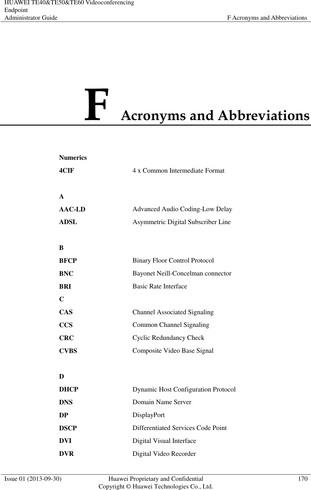 HUAWEI TE40&amp;TE50&amp;TE60 Videoconferencing Endpoint Administrator Guide F Acronyms and Abbreviations  Issue 01 (2013-09-30) Huawei Proprietary and Confidential                                     Copyright © Huawei Technologies Co., Ltd. 170  F Acronyms and Abbreviations Numerics  4CIF 4 x Common Intermediate Format   A  AAC-LD Advanced Audio Coding-Low Delay ADSL Asymmetric Digital Subscriber Line   B  BFCP Binary Floor Control Protocol BNC Bayonet Neill-Concelman connector BRI Basic Rate Interface C  CAS Channel Associated Signaling CCS Common Channel Signaling CRC Cyclic Redundancy Check CVBS Composite Video Base Signal   D  DHCP Dynamic Host Configuration Protocol DNS Domain Name Server DP DisplayPort DSCP Differentiated Services Code Point DVI Digital Visual Interface DVR Digital Video Recorder 