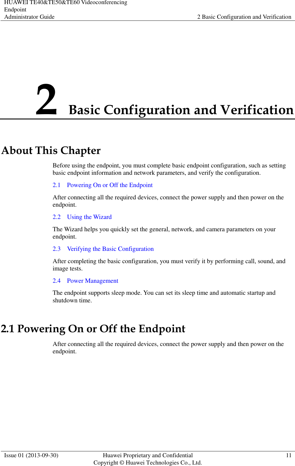 HUAWEI TE40&amp;TE50&amp;TE60 Videoconferencing Endpoint Administrator Guide 2 Basic Configuration and Verification  Issue 01 (2013-09-30) Huawei Proprietary and Confidential                                     Copyright © Huawei Technologies Co., Ltd. 11  2 Basic Configuration and Verification About This Chapter Before using the endpoint, you must complete basic endpoint configuration, such as setting basic endpoint information and network parameters, and verify the configuration. 2.1    Powering On or Off the Endpoint After connecting all the required devices, connect the power supply and then power on the endpoint. 2.2    Using the Wizard The Wizard helps you quickly set the general, network, and camera parameters on your endpoint. 2.3    Verifying the Basic Configuration After completing the basic configuration, you must verify it by performing call, sound, and image tests. 2.4    Power Management The endpoint supports sleep mode. You can set its sleep time and automatic startup and shutdown time. 2.1 Powering On or Off the Endpoint After connecting all the required devices, connect the power supply and then power on the endpoint.  