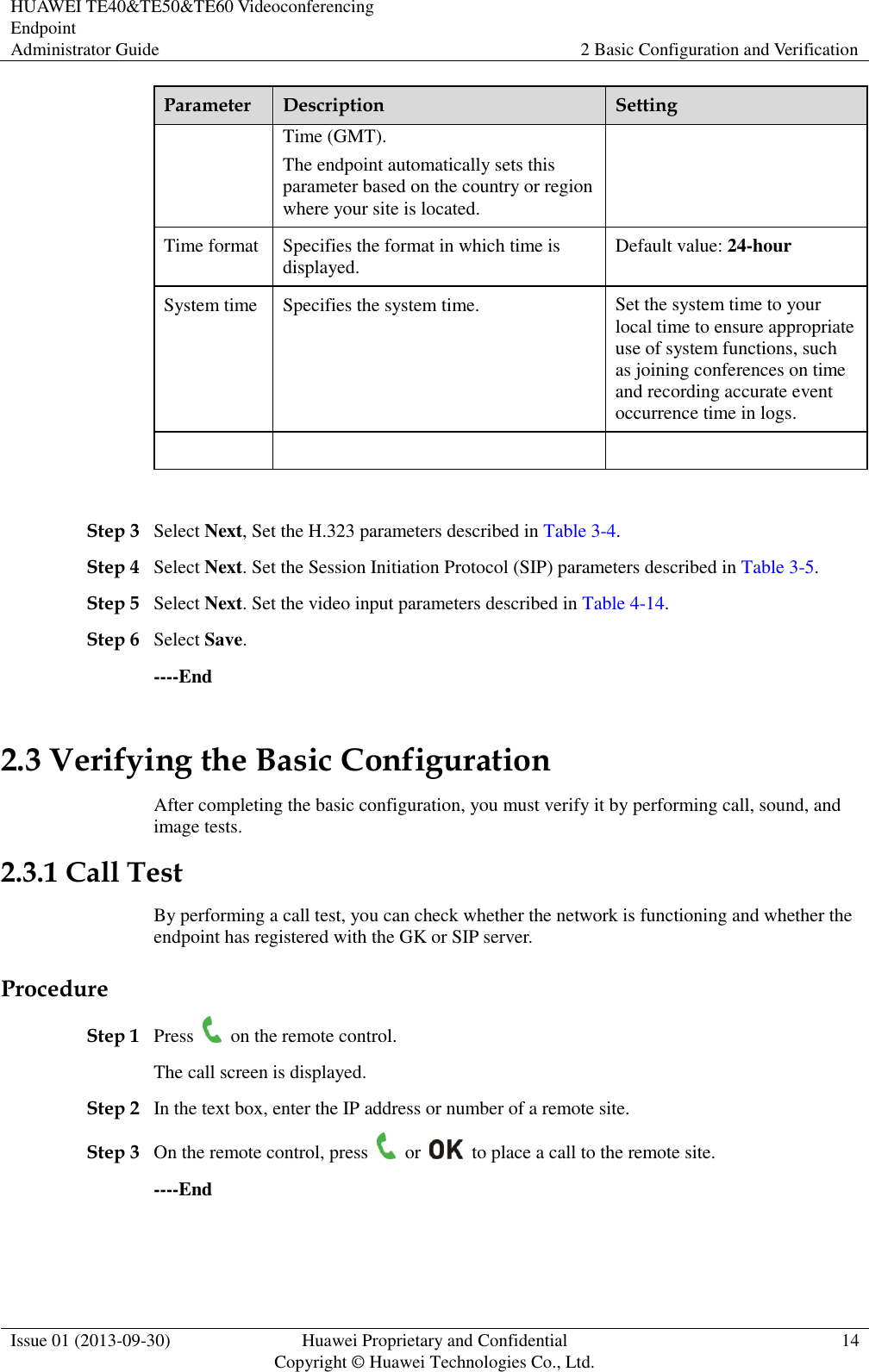 HUAWEI TE40&amp;TE50&amp;TE60 Videoconferencing Endpoint Administrator Guide 2 Basic Configuration and Verification  Issue 01 (2013-09-30) Huawei Proprietary and Confidential                                     Copyright © Huawei Technologies Co., Ltd. 14  Parameter Description Setting Time (GMT). The endpoint automatically sets this parameter based on the country or region where your site is located. Time format Specifies the format in which time is displayed.   Default value: 24-hour System time Specifies the system time.   Set the system time to your local time to ensure appropriate use of system functions, such as joining conferences on time and recording accurate event occurrence time in logs.       Step 3 Select Next, Set the H.323 parameters described in Table 3-4. Step 4 Select Next. Set the Session Initiation Protocol (SIP) parameters described in Table 3-5. Step 5 Select Next. Set the video input parameters described in Table 4-14. Step 6 Select Save. ----End 2.3 Verifying the Basic Configuration After completing the basic configuration, you must verify it by performing call, sound, and image tests. 2.3.1 Call Test By performing a call test, you can check whether the network is functioning and whether the endpoint has registered with the GK or SIP server. Procedure Step 1 Press    on the remote control. The call screen is displayed. Step 2 In the text box, enter the IP address or number of a remote site. Step 3 On the remote control, press    or    to place a call to the remote site. ----End 