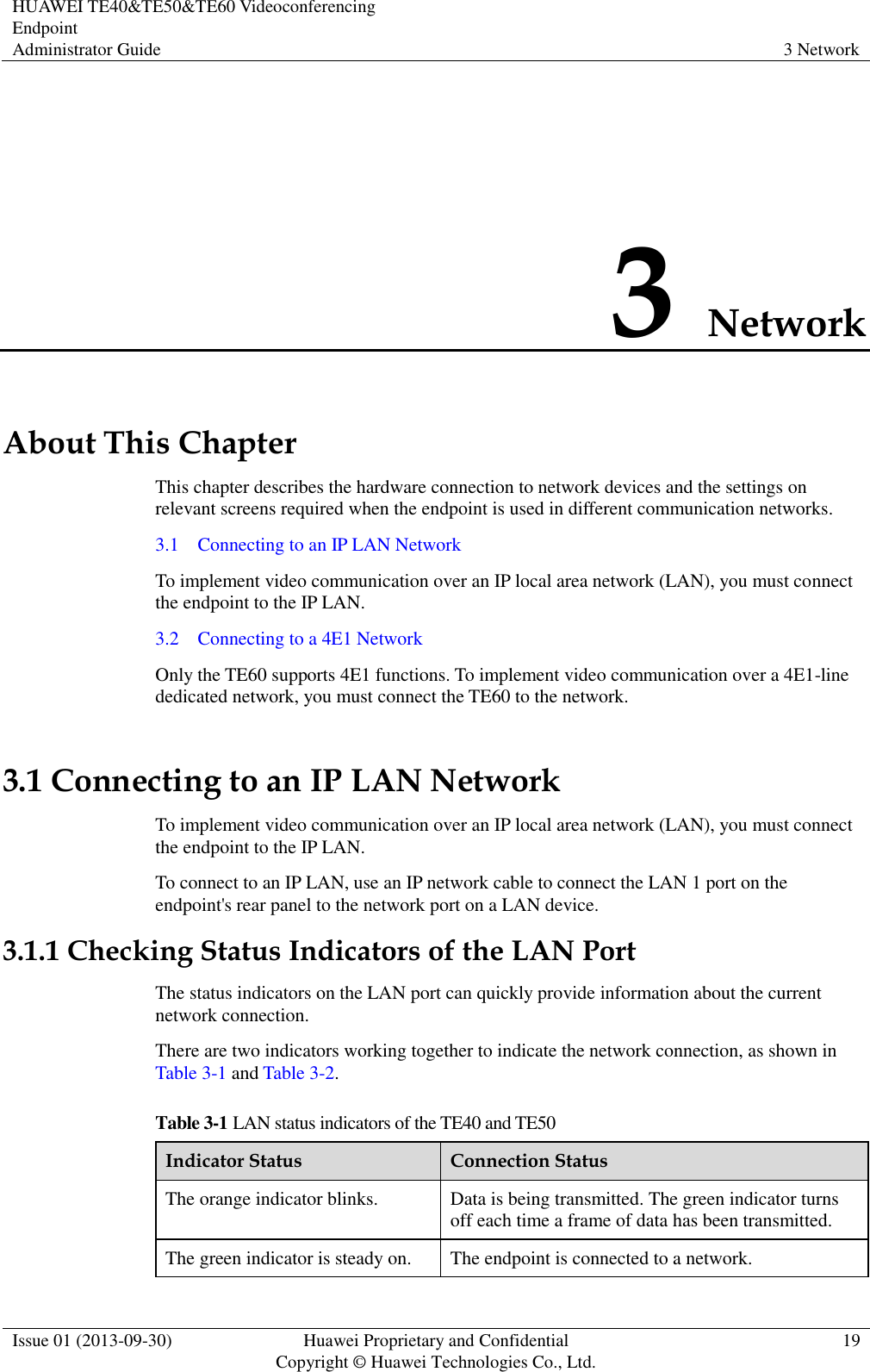 HUAWEI TE40&amp;TE50&amp;TE60 Videoconferencing Endpoint Administrator Guide 3 Network  Issue 01 (2013-09-30) Huawei Proprietary and Confidential                                     Copyright © Huawei Technologies Co., Ltd. 19  3 Network About This Chapter This chapter describes the hardware connection to network devices and the settings on relevant screens required when the endpoint is used in different communication networks. 3.1    Connecting to an IP LAN Network To implement video communication over an IP local area network (LAN), you must connect the endpoint to the IP LAN. 3.2    Connecting to a 4E1 Network Only the TE60 supports 4E1 functions. To implement video communication over a 4E1-line dedicated network, you must connect the TE60 to the network. 3.1 Connecting to an IP LAN Network To implement video communication over an IP local area network (LAN), you must connect the endpoint to the IP LAN. To connect to an IP LAN, use an IP network cable to connect the LAN 1 port on the endpoint&apos;s rear panel to the network port on a LAN device. 3.1.1 Checking Status Indicators of the LAN Port The status indicators on the LAN port can quickly provide information about the current network connection. There are two indicators working together to indicate the network connection, as shown in Table 3-1 and Table 3-2. Table 3-1 LAN status indicators of the TE40 and TE50 Indicator Status Connection Status The orange indicator blinks. Data is being transmitted. The green indicator turns off each time a frame of data has been transmitted. The green indicator is steady on. The endpoint is connected to a network. 