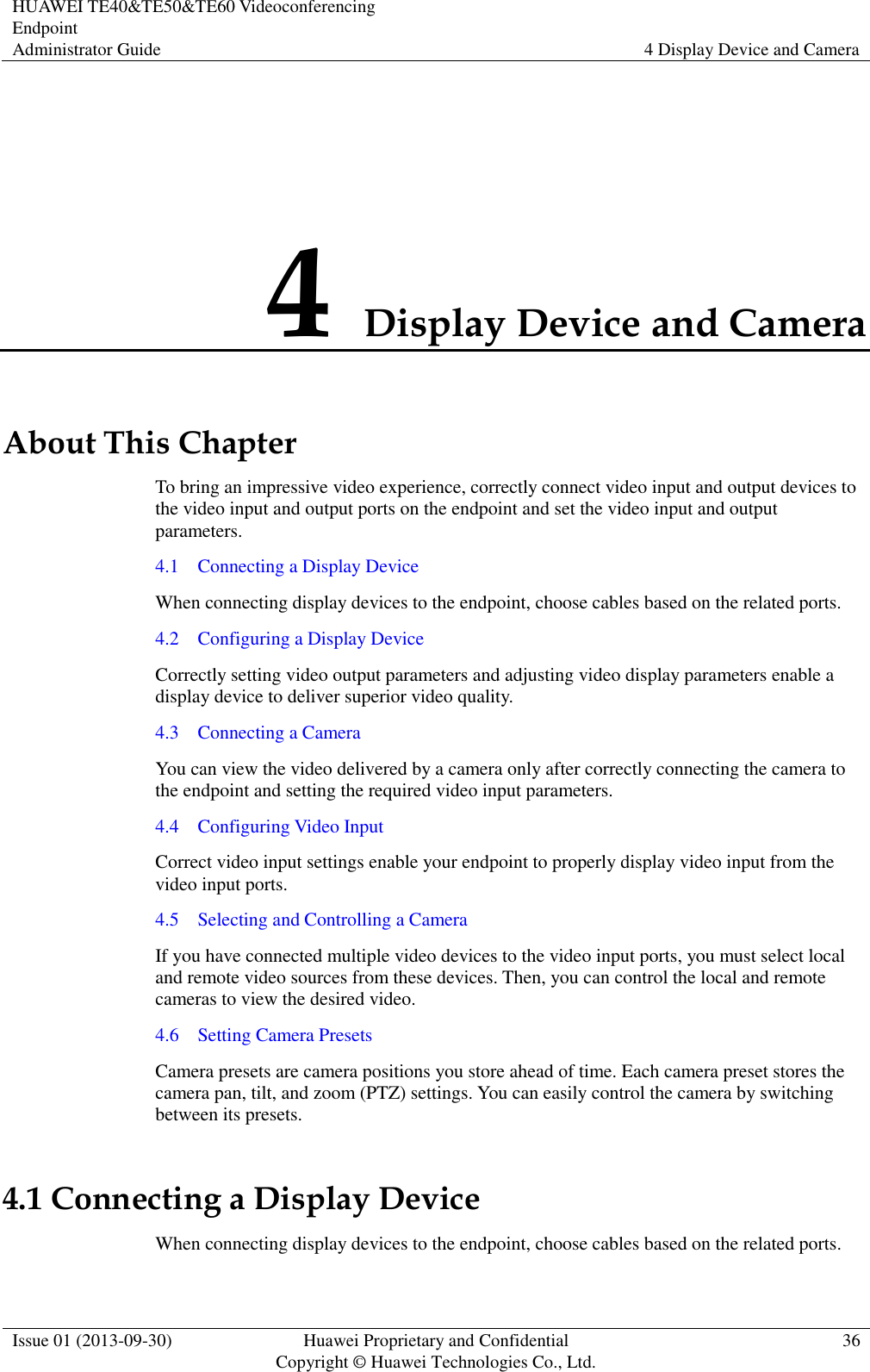 HUAWEI TE40&amp;TE50&amp;TE60 Videoconferencing Endpoint Administrator Guide 4 Display Device and Camera  Issue 01 (2013-09-30) Huawei Proprietary and Confidential                                     Copyright © Huawei Technologies Co., Ltd. 36  4 Display Device and Camera About This Chapter To bring an impressive video experience, correctly connect video input and output devices to the video input and output ports on the endpoint and set the video input and output parameters. 4.1    Connecting a Display Device When connecting display devices to the endpoint, choose cables based on the related ports. 4.2    Configuring a Display Device Correctly setting video output parameters and adjusting video display parameters enable a display device to deliver superior video quality. 4.3    Connecting a Camera You can view the video delivered by a camera only after correctly connecting the camera to the endpoint and setting the required video input parameters. 4.4    Configuring Video Input Correct video input settings enable your endpoint to properly display video input from the video input ports. 4.5    Selecting and Controlling a Camera If you have connected multiple video devices to the video input ports, you must select local and remote video sources from these devices. Then, you can control the local and remote cameras to view the desired video. 4.6    Setting Camera Presets Camera presets are camera positions you store ahead of time. Each camera preset stores the camera pan, tilt, and zoom (PTZ) settings. You can easily control the camera by switching between its presets. 4.1 Connecting a Display Device When connecting display devices to the endpoint, choose cables based on the related ports. 