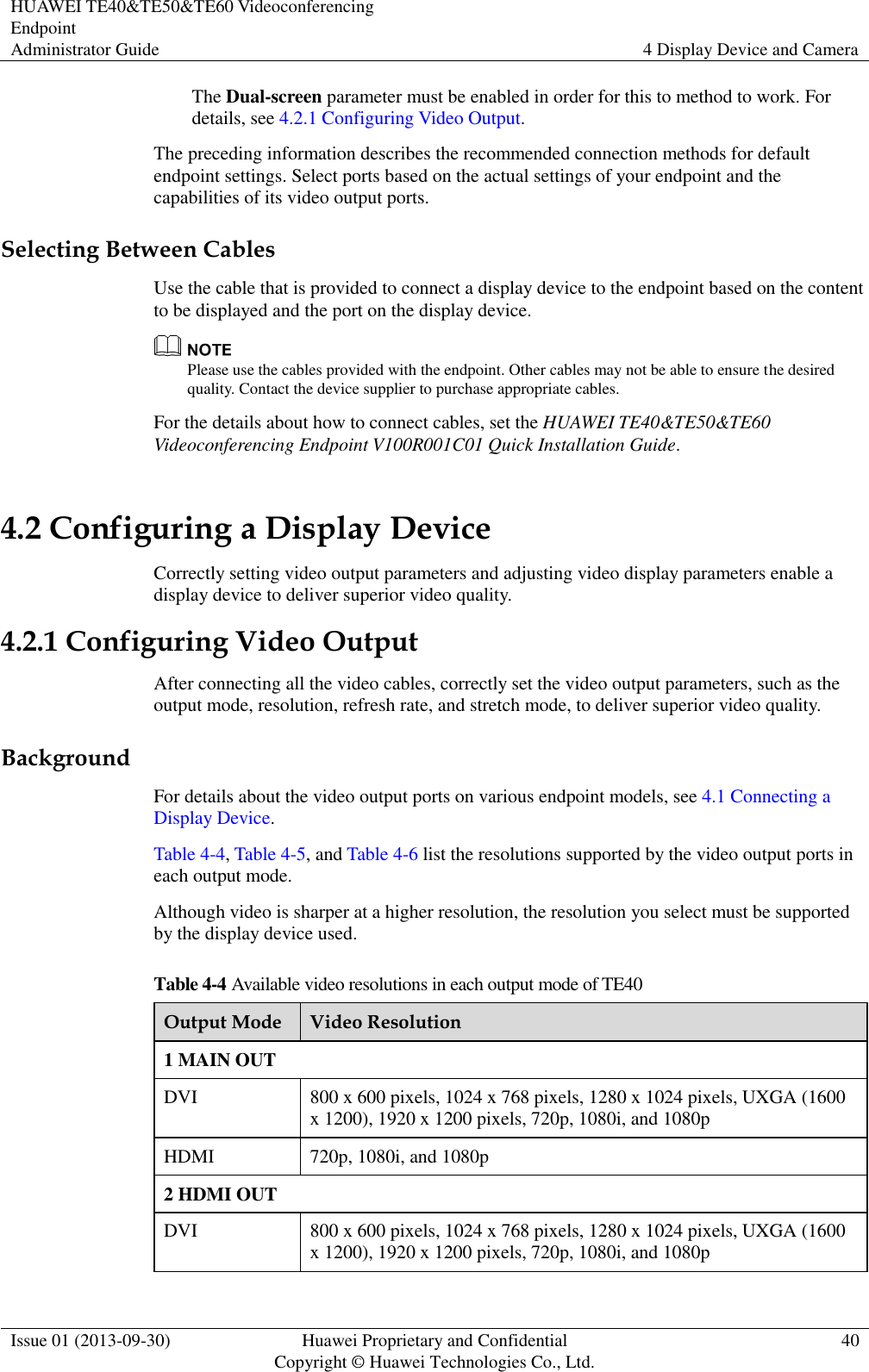 HUAWEI TE40&amp;TE50&amp;TE60 Videoconferencing Endpoint Administrator Guide 4 Display Device and Camera  Issue 01 (2013-09-30) Huawei Proprietary and Confidential                                     Copyright © Huawei Technologies Co., Ltd. 40  The Dual-screen parameter must be enabled in order for this to method to work. For details, see 4.2.1 Configuring Video Output.   The preceding information describes the recommended connection methods for default endpoint settings. Select ports based on the actual settings of your endpoint and the capabilities of its video output ports. Selecting Between Cables Use the cable that is provided to connect a display device to the endpoint based on the content to be displayed and the port on the display device.  Please use the cables provided with the endpoint. Other cables may not be able to ensure the desired quality. Contact the device supplier to purchase appropriate cables. For the details about how to connect cables, set the HUAWEI TE40&amp;TE50&amp;TE60 Videoconferencing Endpoint V100R001C01 Quick Installation Guide. 4.2 Configuring a Display Device Correctly setting video output parameters and adjusting video display parameters enable a display device to deliver superior video quality. 4.2.1 Configuring Video Output After connecting all the video cables, correctly set the video output parameters, such as the output mode, resolution, refresh rate, and stretch mode, to deliver superior video quality.   Background For details about the video output ports on various endpoint models, see 4.1 Connecting a Display Device.   Table 4-4, Table 4-5, and Table 4-6 list the resolutions supported by the video output ports in each output mode.   Although video is sharper at a higher resolution, the resolution you select must be supported by the display device used.   Table 4-4 Available video resolutions in each output mode of TE40 Output Mode Video Resolution 1 MAIN OUT DVI 800 x 600 pixels, 1024 x 768 pixels, 1280 x 1024 pixels, UXGA (1600 x 1200), 1920 x 1200 pixels, 720p, 1080i, and 1080p HDMI 720p, 1080i, and 1080p 2 HDMI OUT DVI 800 x 600 pixels, 1024 x 768 pixels, 1280 x 1024 pixels, UXGA (1600 x 1200), 1920 x 1200 pixels, 720p, 1080i, and 1080p 
