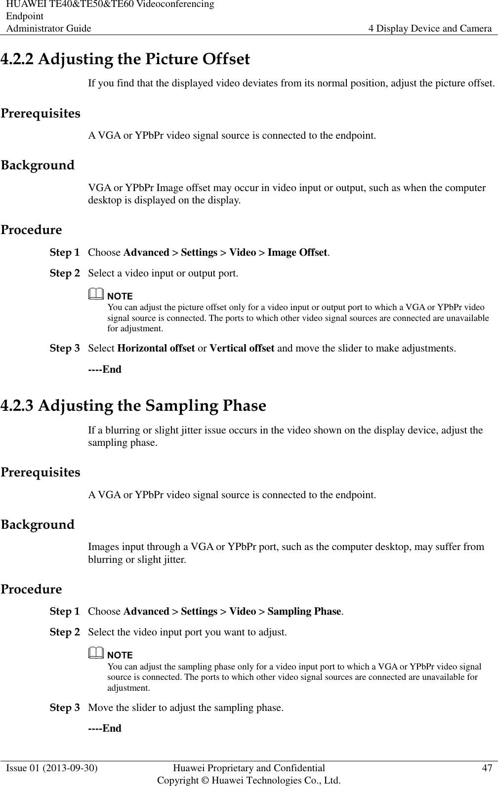 HUAWEI TE40&amp;TE50&amp;TE60 Videoconferencing Endpoint Administrator Guide 4 Display Device and Camera  Issue 01 (2013-09-30) Huawei Proprietary and Confidential                                     Copyright © Huawei Technologies Co., Ltd. 47  4.2.2 Adjusting the Picture Offset If you find that the displayed video deviates from its normal position, adjust the picture offset. Prerequisites A VGA or YPbPr video signal source is connected to the endpoint. Background VGA or YPbPr Image offset may occur in video input or output, such as when the computer desktop is displayed on the display. Procedure Step 1 Choose Advanced &gt; Settings &gt; Video &gt; Image Offset. Step 2 Select a video input or output port.  You can adjust the picture offset only for a video input or output port to which a VGA or YPbPr video signal source is connected. The ports to which other video signal sources are connected are unavailable for adjustment.   Step 3 Select Horizontal offset or Vertical offset and move the slider to make adjustments. ----End 4.2.3 Adjusting the Sampling Phase If a blurring or slight jitter issue occurs in the video shown on the display device, adjust the sampling phase. Prerequisites A VGA or YPbPr video signal source is connected to the endpoint. Background Images input through a VGA or YPbPr port, such as the computer desktop, may suffer from blurring or slight jitter.   Procedure Step 1 Choose Advanced &gt; Settings &gt; Video &gt; Sampling Phase. Step 2 Select the video input port you want to adjust.  You can adjust the sampling phase only for a video input port to which a VGA or YPbPr video signal source is connected. The ports to which other video signal sources are connected are unavailable for adjustment. Step 3 Move the slider to adjust the sampling phase. ----End 