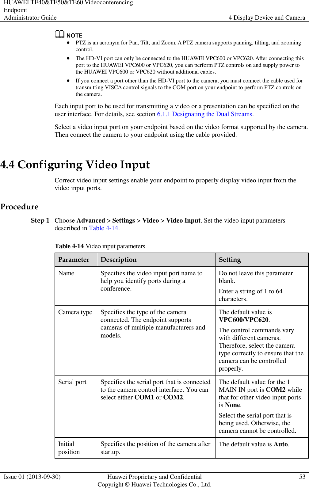 HUAWEI TE40&amp;TE50&amp;TE60 Videoconferencing Endpoint Administrator Guide 4 Display Device and Camera  Issue 01 (2013-09-30) Huawei Proprietary and Confidential                                     Copyright © Huawei Technologies Co., Ltd. 53    PTZ is an acronym for Pan, Tilt, and Zoom. A PTZ camera supports panning, tilting, and zooming control.  The HD-VI port can only be connected to the HUAWEI VPC600 or VPC620. After connecting this port to the HUAWEI VPC600 or VPC620, you can perform PTZ controls on and supply power to the HUAWEI VPC600 or VPC620 without additional cables.  If you connect a port other than the HD-VI port to the camera, you must connect the cable used for transmitting VISCA control signals to the COM port on your endpoint to perform PTZ controls on the camera. Each input port to be used for transmitting a video or a presentation can be specified on the user interface. For details, see section 6.1.1 Designating the Dual Streams. Select a video input port on your endpoint based on the video format supported by the camera. Then connect the camera to your endpoint using the cable provided.   4.4 Configuring Video Input Correct video input settings enable your endpoint to properly display video input from the video input ports. Procedure Step 1 Choose Advanced &gt; Settings &gt; Video &gt; Video Input. Set the video input parameters described in Table 4-14. Table 4-14 Video input parameters Parameter Description Setting Name Specifies the video input port name to help you identify ports during a conference. Do not leave this parameter blank. Enter a string of 1 to 64 characters. Camera type Specifies the type of the camera connected. The endpoint supports cameras of multiple manufacturers and models. The default value is VPC600/VPC620. The control commands vary with different cameras. Therefore, select the camera type correctly to ensure that the camera can be controlled properly. Serial port Specifies the serial port that is connected to the camera control interface. You can select either COM1 or COM2. The default value for the 1 MAIN IN port is COM2 while that for other video input ports is None. Select the serial port that is being used. Otherwise, the camera cannot be controlled. Initial position Specifies the position of the camera after startup. The default value is Auto. 