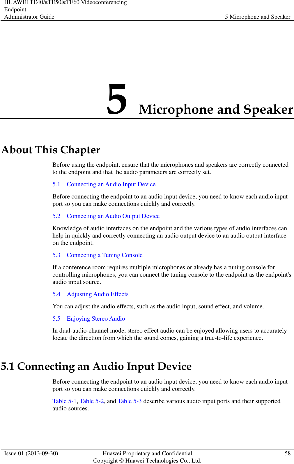 HUAWEI TE40&amp;TE50&amp;TE60 Videoconferencing Endpoint Administrator Guide 5 Microphone and Speaker  Issue 01 (2013-09-30) Huawei Proprietary and Confidential                                     Copyright © Huawei Technologies Co., Ltd. 58  5 Microphone and Speaker About This Chapter Before using the endpoint, ensure that the microphones and speakers are correctly connected to the endpoint and that the audio parameters are correctly set.   5.1    Connecting an Audio Input Device Before connecting the endpoint to an audio input device, you need to know each audio input port so you can make connections quickly and correctly. 5.2    Connecting an Audio Output Device Knowledge of audio interfaces on the endpoint and the various types of audio interfaces can help in quickly and correctly connecting an audio output device to an audio output interface on the endpoint. 5.3    Connecting a Tuning Console If a conference room requires multiple microphones or already has a tuning console for controlling microphones, you can connect the tuning console to the endpoint as the endpoint&apos;s audio input source. 5.4    Adjusting Audio Effects You can adjust the audio effects, such as the audio input, sound effect, and volume. 5.5    Enjoying Stereo Audio In dual-audio-channel mode, stereo effect audio can be enjoyed allowing users to accurately locate the direction from which the sound comes, gaining a true-to-life experience.   5.1 Connecting an Audio Input Device Before connecting the endpoint to an audio input device, you need to know each audio input port so you can make connections quickly and correctly. Table 5-1, Table 5-2, and Table 5-3 describe various audio input ports and their supported audio sources. 